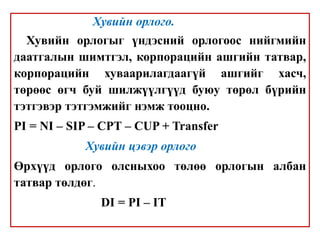 Хувийн орлого.
Хувийн орлогыг үндэсний орлогоос нийгмийн
даатгалын шимтгэл, корпорацийн ашгийн татвар,
корпорацийн хуваарилагдаагүй ашгийг хасч,
төрөөс өгч буй шилжүүлгүүд буюу төрөл бүрийн
тэтгэвэр тэтгэмжийг нэмж тооцно.
PI = NI – SIP – CPT – CUP + Transfer
Хувийн цэвэр орлого
Өрхүүд орлого олсныхоо төлөө орлогын албан
татвар төлдөг.
DI = PI – IT
 