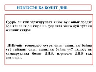 Суурь он гэж зэрэгцүүлэлт хийж буй оныг хэлдэг
бол тайлант он гэдэг нь судалгаа хийж буй тухайн
жилийг хэлдэг.
ДНБ-ийг тооцохдоо суурь оныг ашиглаж байна
уу? тайлант оныг ашиглаж байна уу? гэдгээс нь
хамааруулаад бодит ДНБ, нэрлэсэн ДНБ гэж
ангилдаг.
НЭРЛЭСЭН БА БОДИТ ДНБ
 