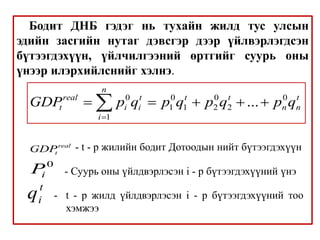 Бодит ДНБ гэдэг нь тухайн жилд тус улсын
эдийн засгийн нутаг дэвсгэр дээр үйлвэрлэгдсэн
бүтээгдэхүүн, үйлчилгээний өртгийг суурь оны
үнээр илэрхийлснийг хэлнэ.
0 0 0 0
1 1 2 2
1
...
n
real t t t t
t i i n n
i
GDP p q p q p q p q

    

real
t
GDP - t - р жилийн бодит Дотоодын нийт бүтээгдэхүүн
0
i
P - Суурь оны үйлдвэрлэсэн i - р бүтээгдэхүүний үнэ
t
i
q - t - р жилд үйлдвэрлэсэн i - р бүтээгдэхүүний тоо
хэмжээ
 