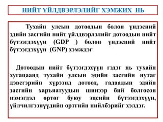 Тухайн улсын дотоодын болон үндэсний
эдийн засгийн нийт үйлдвэрлэлийг дотоодын нийт
бүтээгдэхүүн (GDP ) болон үндэсний нийт
бүтээгдэхүүн (GNP) хэмждэг
Дотоодын нийт бүтээгдэхүүн гэдэг нь тухайн
хугацаанд тухайн улсын эдийн засгийн нутаг
дэвсгэрийн хүрээнд дотоод, гадаадын эдийн
засгийн харъяатуудын шинээр бий болгосон
нэмэгдэл өртөг буюу эцсийн бүтээгдэхүүн,
үйлчилгээнүүдийн өртгийн нийлбэрийг хэлдэг.
НИЙТ ҮЙЛДВЭРЛЭЛИЙГ ХЭМЖИХ НЬ
 