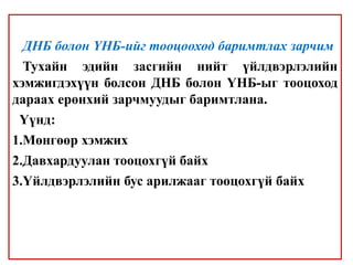 ДНБ болон ҮНБ-ийг тооцооход баримтлах зарчим
Тухайн эдийн засгийн нийт үйлдвэрлэлийн
хэмжигдэхүүн болсон ДНБ болон ҮНБ-ыг тооцоход
дараах ерөнхий зарчмуудыг баримтлана.
Үүнд:
1.Мөнгөөр хэмжих
2.Давхардуулан тооцохгүй байх
3.Үйлдвэрлэлийн бус арилжааг тооцохгүй байх
 