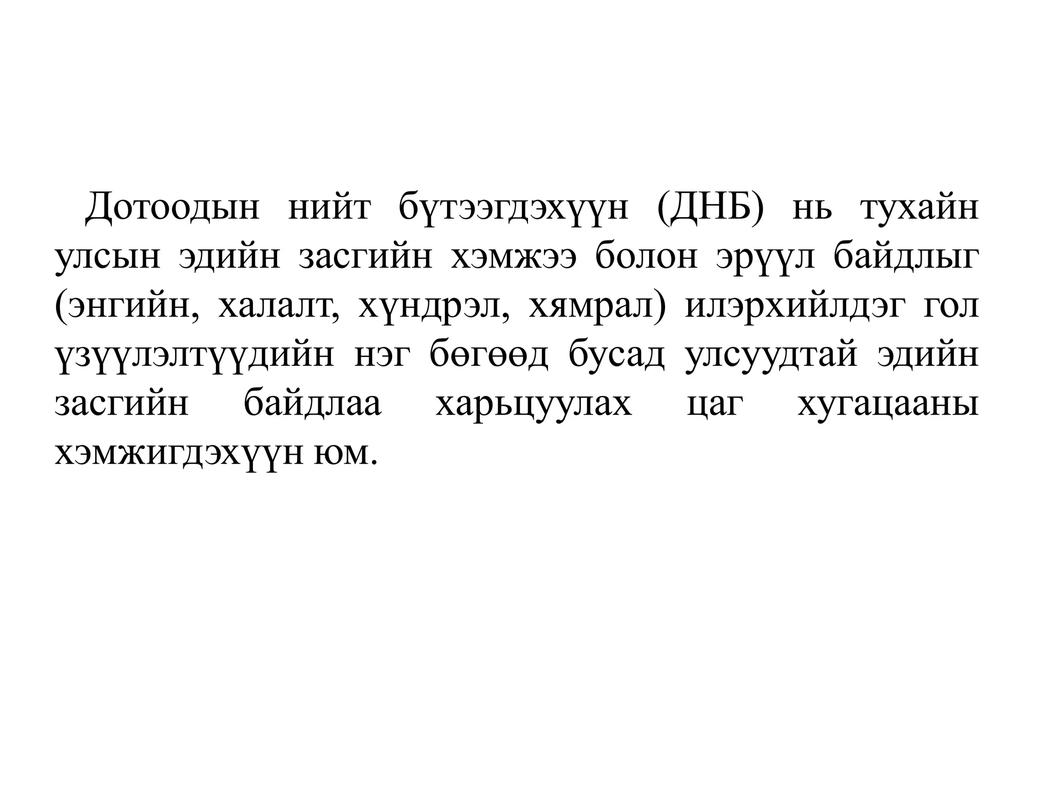 Дотоодын нийт бүтээгдэхүүн (ДНБ) нь тухайн
улсын эдийн засгийн хэмжээ болон эрүүл байдлыг
(энгийн, халалт, хүндрэл, хямрал) илэрхийлдэг гол
үзүүлэлтүүдийн нэг бөгөөд бусад улсуудтай эдийн
засгийн байдлаа харьцуулах цаг хугацааны
хэмжигдэхүүн юм.
 