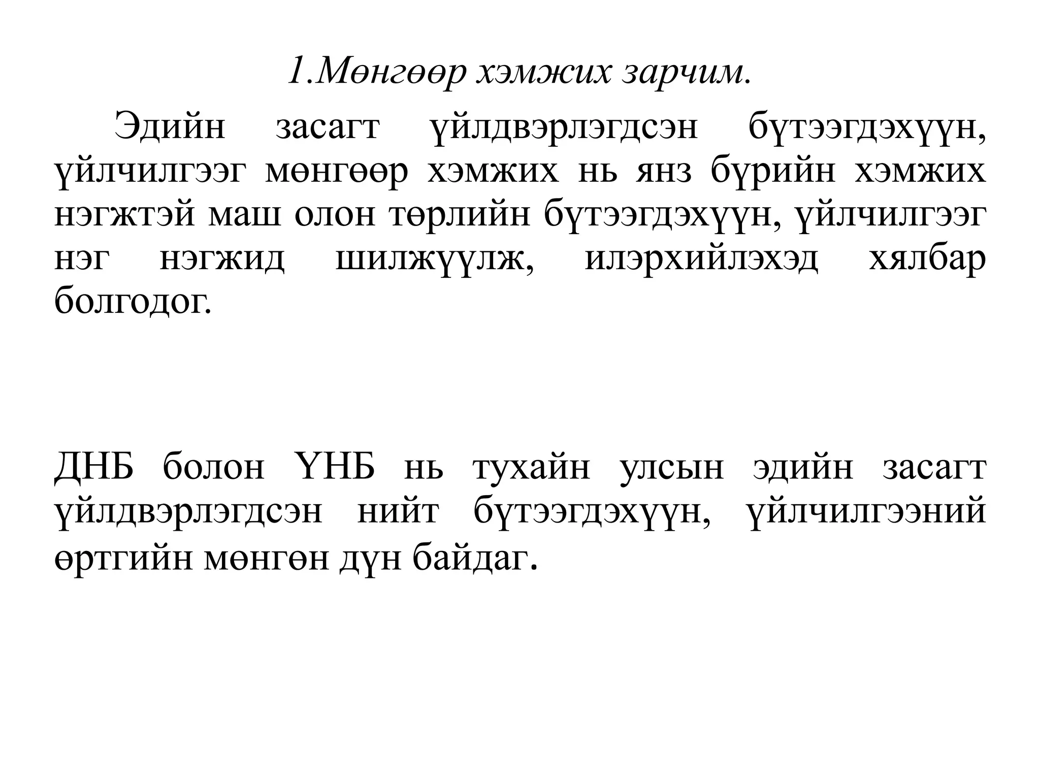 1.Мөнгөөр хэмжих зарчим.
Эдийн засагт үйлдвэрлэгдсэн бүтээгдэхүүн,
үйлчилгээг мөнгөөр хэмжих нь янз бүрийн хэмжих
нэгжтэй маш олон төрлийн бүтээгдэхүүн, үйлчилгээг
нэг нэгжид шилжүүлж, илэрхийлэхэд хялбар
болгодог.
ДНБ болон ҮНБ нь тухайн улсын эдийн засагт
үйлдвэрлэгдсэн нийт бүтээгдэхүүн, үйлчилгээний
өртгийн мөнгөн дүн байдаг.
 