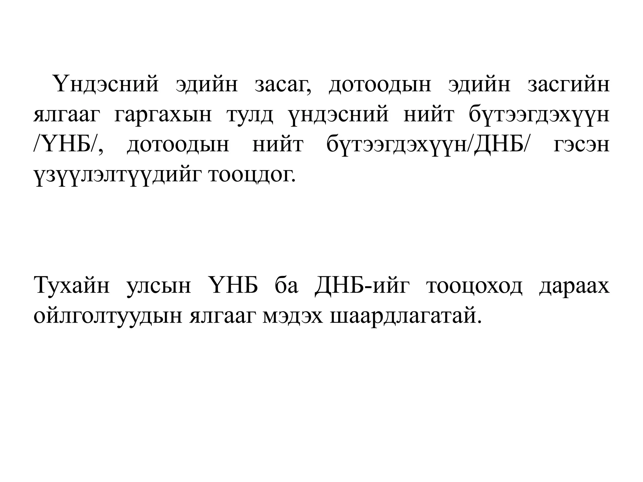 Үндэсний эдийн засаг, дотоодын эдийн засгийн
ялгааг гаргахын тулд үндэсний нийт бүтээгдэхүүн
/ҮНБ/, дотоодын нийт бүтээгдэхүүн/ДНБ/ гэсэн
үзүүлэлтүүдийг тооцдог.
Тухайн улсын ҮНБ ба ДНБ-ийг тооцоход дараах
ойлголтуудын ялгааг мэдэх шаардлагатай.
 