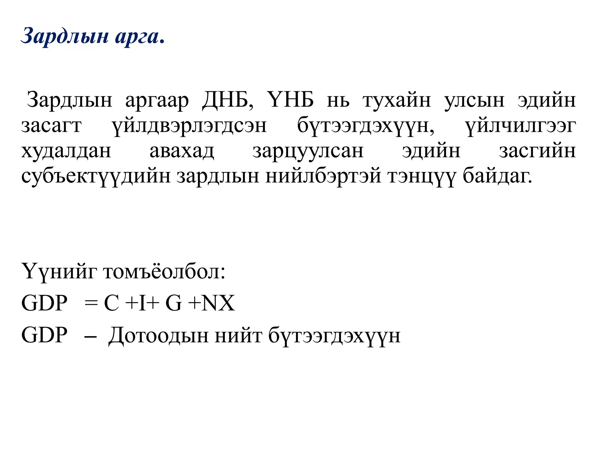 Зардлын арга.
Зардлын аргаар ДНБ, ҮНБ нь тухайн улсын эдийн
засагт үйлдвэрлэгдсэн бүтээгдэхүүн, үйлчилгээг
худалдан авахад зарцуулсан эдийн засгийн
субъектүүдийн зардлын нийлбэртэй тэнцүү байдаг.
Үүнийг томъёолбол:
GDP = C +I+ G +NX
GDP – Дотоодын нийт бүтээгдэхүүн
 