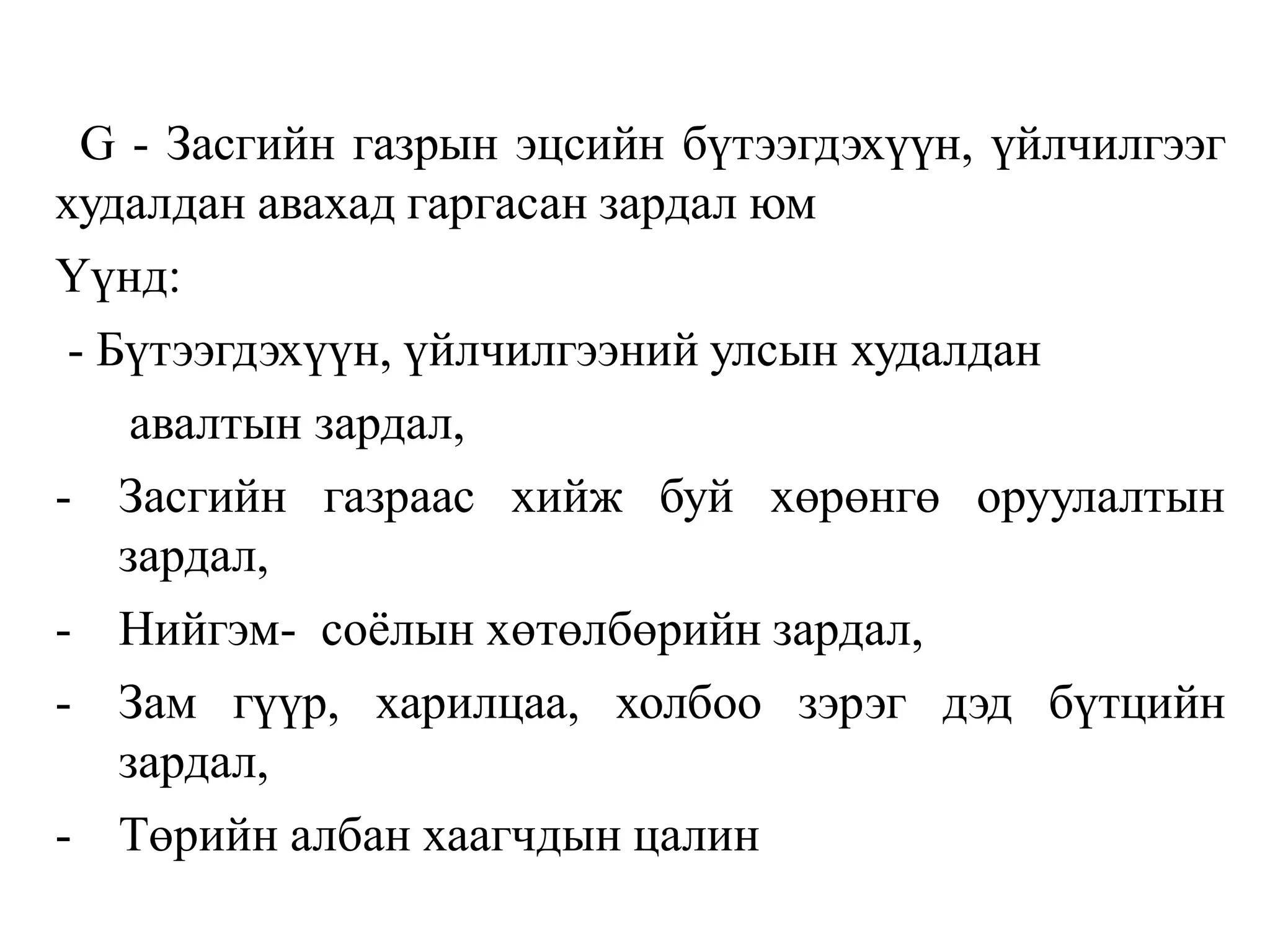 G - Засгийн газрын эцсийн бүтээгдэхүүн, үйлчилгээг
худалдан авахад гаргасан зардал юм
Үүнд:
- Бүтээгдэхүүн, үйлчилгээний улсын худалдан
авалтын зардал,
- Засгийн газраас хийж буй хөрөнгө оруулалтын
зардал,
- Нийгэм- соёлын хөтөлбөрийн зардал,
- Зам гүүр, харилцаа, холбоо зэрэг дэд бүтцийн
зардал,
- Төрийн албан хаагчдын цалин
 