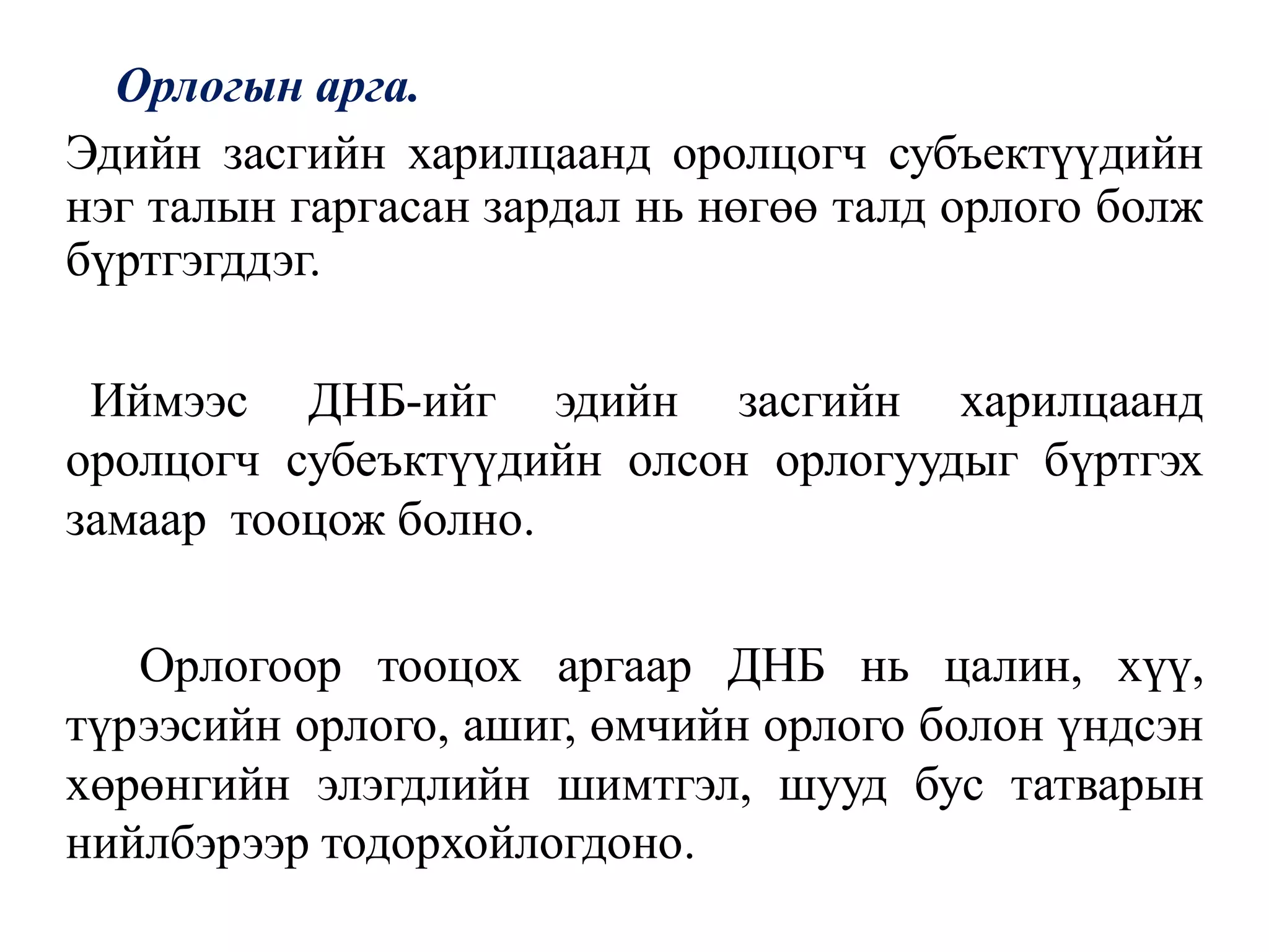 Орлогын арга.
Эдийн засгийн харилцаанд оролцогч субъектүүдийн
нэг талын гаргасан зардал нь нөгөө талд орлого болж
бүртгэгддэг.
Иймээс ДНБ-ийг эдийн засгийн харилцаанд
оролцогч субеъктүүдийн олсон орлогуудыг бүртгэх
замаар тооцож болно.
Орлогоор тооцох аргаар ДНБ нь цалин, хүү,
түрээсийн орлого, ашиг, өмчийн орлого болон үндсэн
хөрөнгийн элэгдлийн шимтгэл, шууд бус татварын
нийлбэрээр тодорхойлогдоно.
 