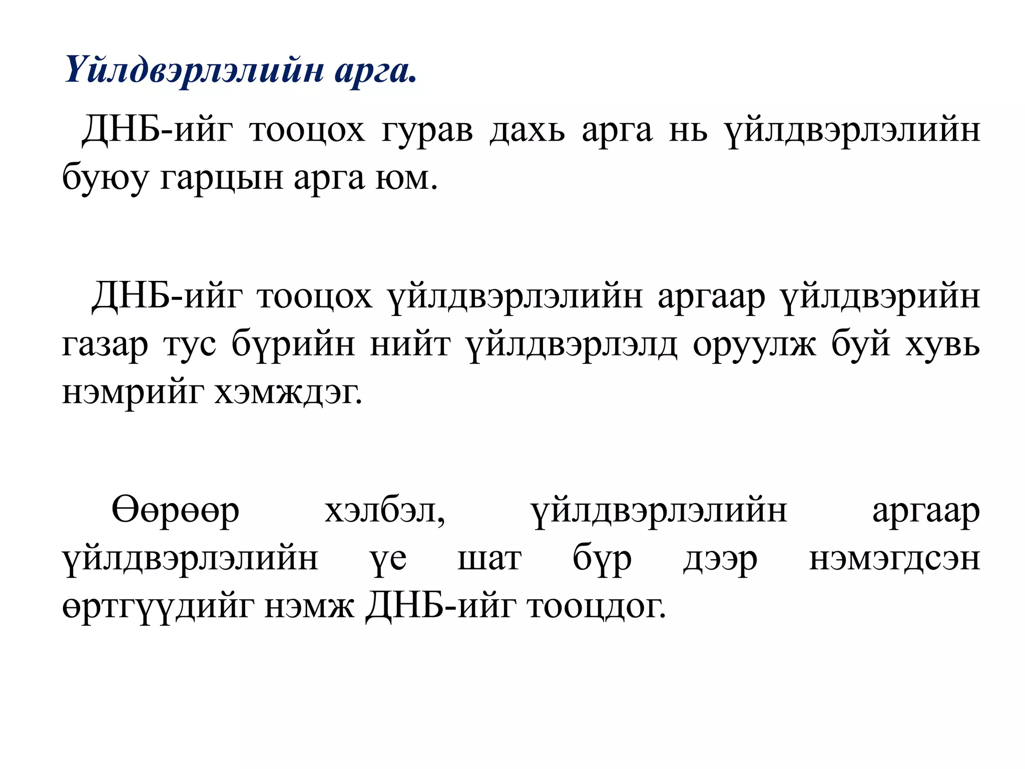 Үйлдвэрлэлийн арга.
ДНБ-ийг тооцох гурав дахь арга нь үйлдвэрлэлийн
буюу гарцын арга юм.
ДНБ-ийг тооцох үйлдвэрлэлийн аргаар үйлдвэрийн
газар тус бүрийн нийт үйлдвэрлэлд оруулж буй хувь
нэмрийг хэмждэг.
Өөрөөр хэлбэл, үйлдвэрлэлийн аргаар
үйлдвэрлэлийн үе шат бүр дээр нэмэгдсэн
өртгүүдийг нэмж ДНБ-ийг тооцдог.
 