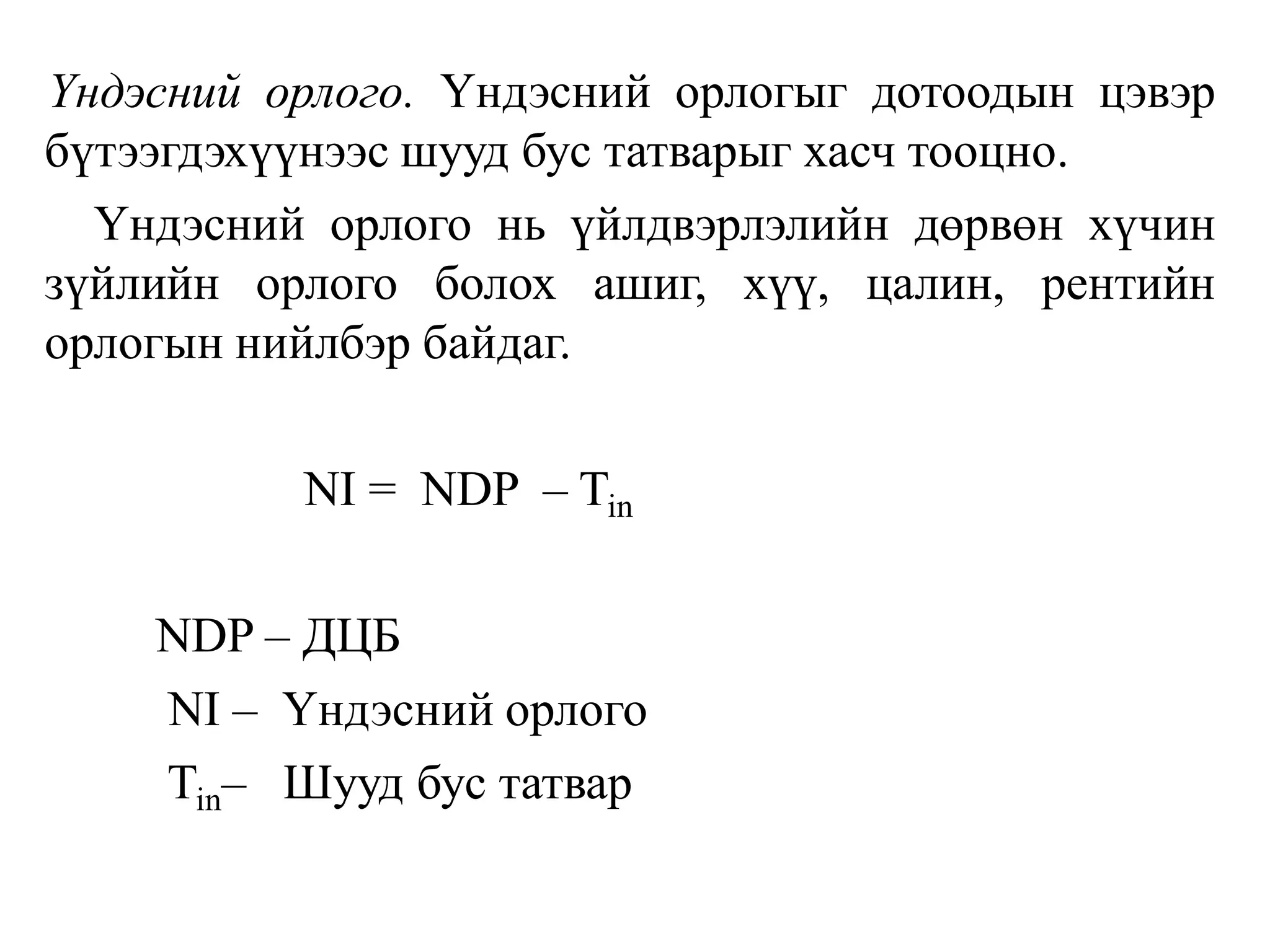 Үндэсний орлого. Үндэсний орлогыг дотоодын цэвэр
бүтээгдэхүүнээс шууд бус татварыг хасч тооцно.
Үндэсний орлого нь үйлдвэрлэлийн дөрвөн хүчин
зүйлийн орлого болох ашиг, хүү, цалин, рентийн
орлогын нийлбэр байдаг.
NI = NDP – Tin
NDP – ДЦБ
NI – Үндэсний орлого
Tin– Шууд бус татвар
 