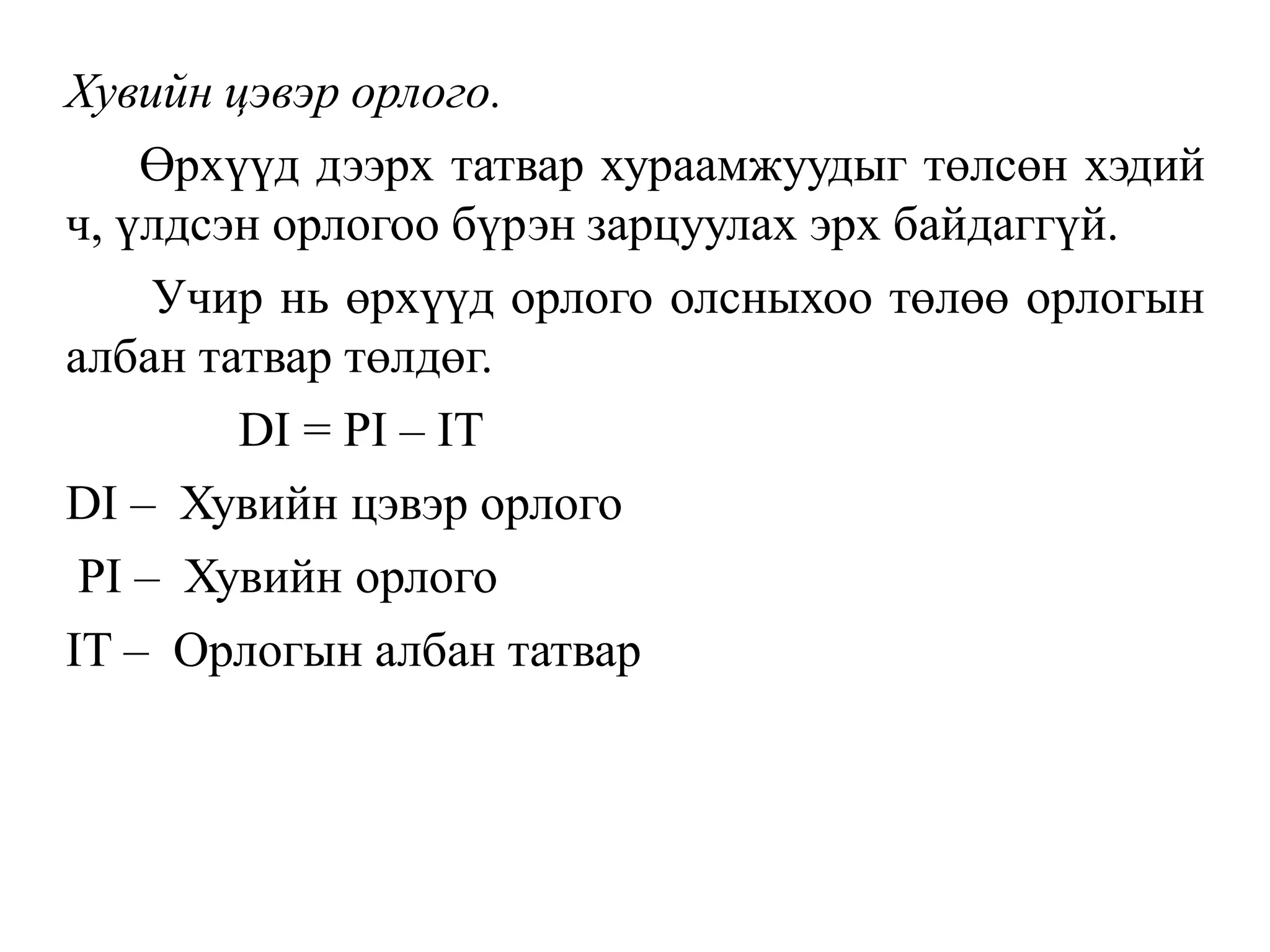 Хувийн цэвэр орлого.
Өрхүүд дээрх татвар хураамжуудыг төлсөн хэдий
ч, үлдсэн орлогоо бүрэн зарцуулах эрх байдаггүй.
Учир нь өрхүүд орлого олсныхоо төлөө орлогын
албан татвар төлдөг.
DI = PI – IT
DI – Хувийн цэвэр орлого
PI – Хувийн орлого
IT – Орлогын албан татвар
 