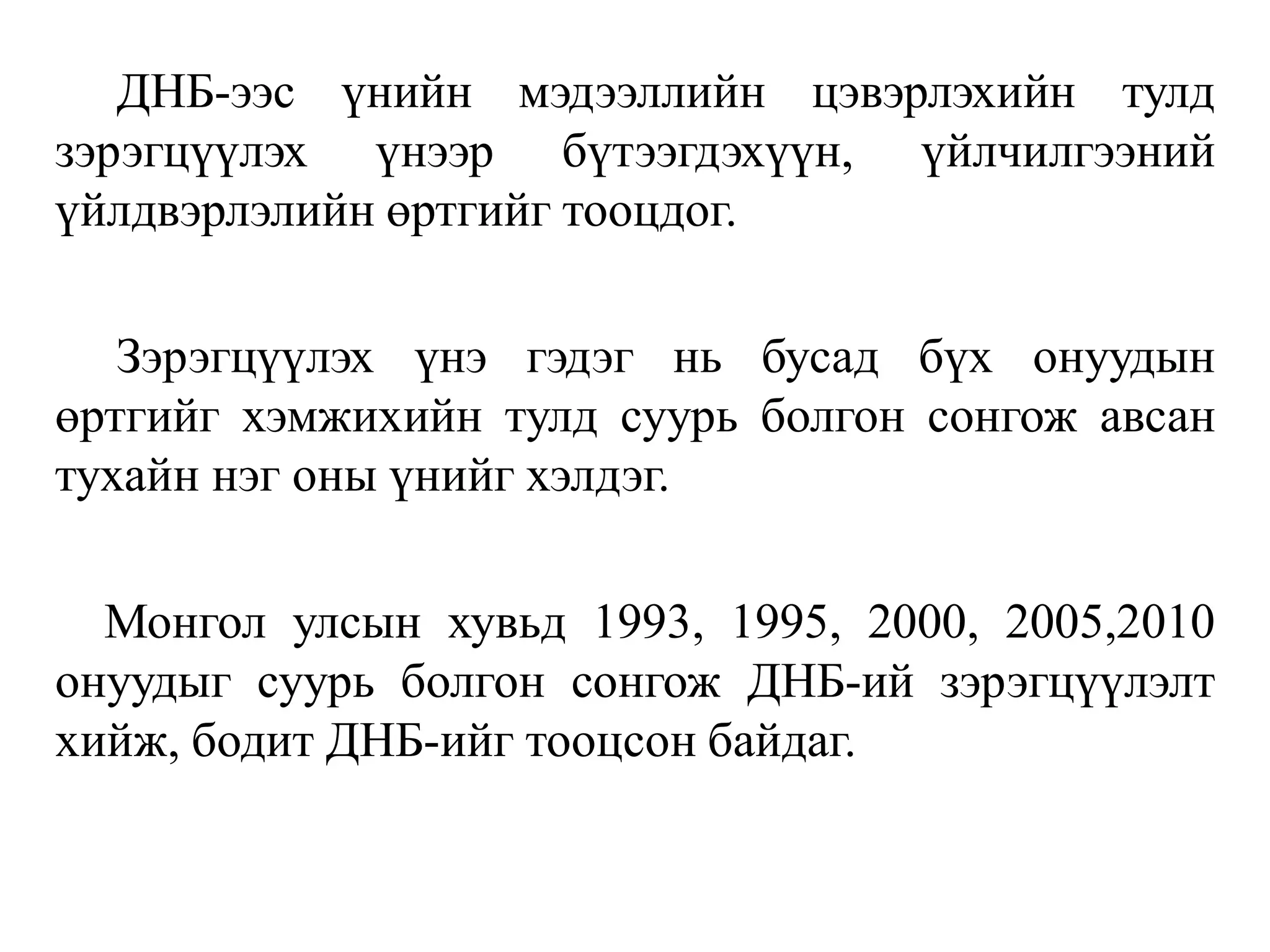 ДНБ-ээс үнийн мэдээллийн цэвэрлэхийн тулд
зэрэгцүүлэх үнээр бүтээгдэхүүн, үйлчилгээний
үйлдвэрлэлийн өртгийг тооцдог.
Зэрэгцүүлэх үнэ гэдэг нь бусад бүх онуудын
өртгийг хэмжихийн тулд суурь болгон сонгож авсан
тухайн нэг оны үнийг хэлдэг.
Монгол улсын хувьд 1993, 1995, 2000, 2005,2010
онуудыг суурь болгон сонгож ДНБ-ий зэрэгцүүлэлт
хийж, бодит ДНБ-ийг тооцсон байдаг.
 