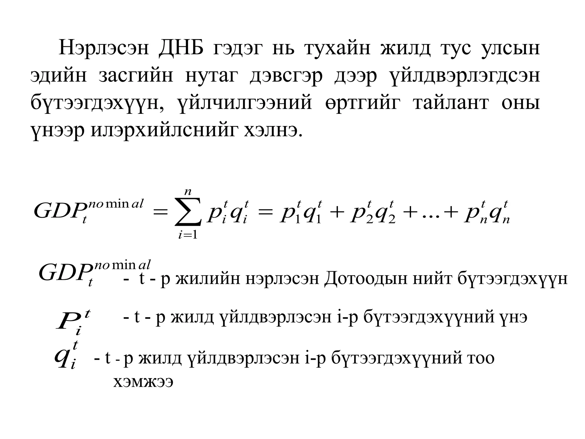 Нэрлэсэн ДНБ гэдэг нь тухайн жилд тус улсын
эдийн засгийн нутаг дэвсгэр дээр үйлдвэрлэгдсэн
бүтээгдэхүүн, үйлчилгээний өртгийг тайлант оны
үнээр илэрхийлснийг хэлнэ.
min
1 1 2 2
1
...
n
no al t t t t t t t t
t i i n n
i
GDP p q p q p q p q

    

min
no al
t
GDP - t - р жилийн нэрлэсэн Дотоодын нийт бүтээгдэхүүн
t
i
P - t - р жилд үйлдвэрлэсэн i-р бүтээгдэхүүний үнэ
t
i
q - t - р жилд үйлдвэрлэсэн i-р бүтээгдэхүүний тоо
хэмжээ
 