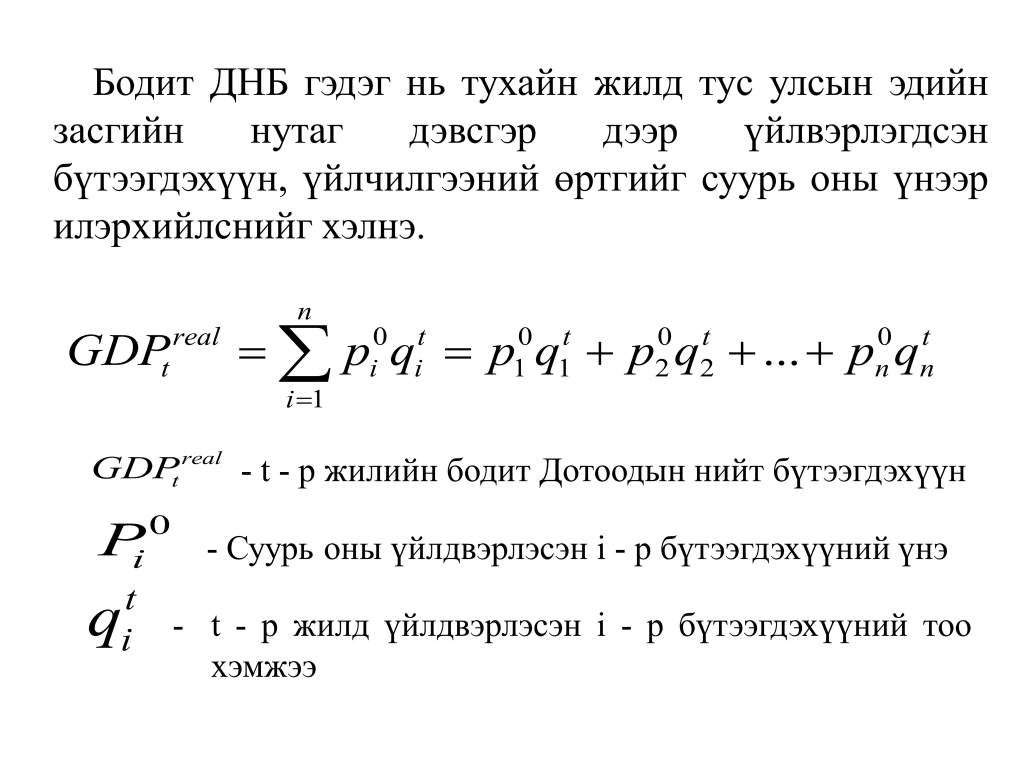 Бодит ДНБ гэдэг нь тухайн жилд тус улсын эдийн
засгийн нутаг дэвсгэр дээр үйлвэрлэгдсэн
бүтээгдэхүүн, үйлчилгээний өртгийг суурь оны үнээр
илэрхийлснийг хэлнэ.
0 0 0 0
1 1 2 2
1
...
n
real t t t t
t i i n n
i
GDP p q p q p q p q

    

real
t
GDP - t - р жилийн бодит Дотоодын нийт бүтээгдэхүүн
0
i
P - Суурь оны үйлдвэрлэсэн i - р бүтээгдэхүүний үнэ
t
i
q - t - р жилд үйлдвэрлэсэн i - р бүтээгдэхүүний тоо
хэмжээ
 