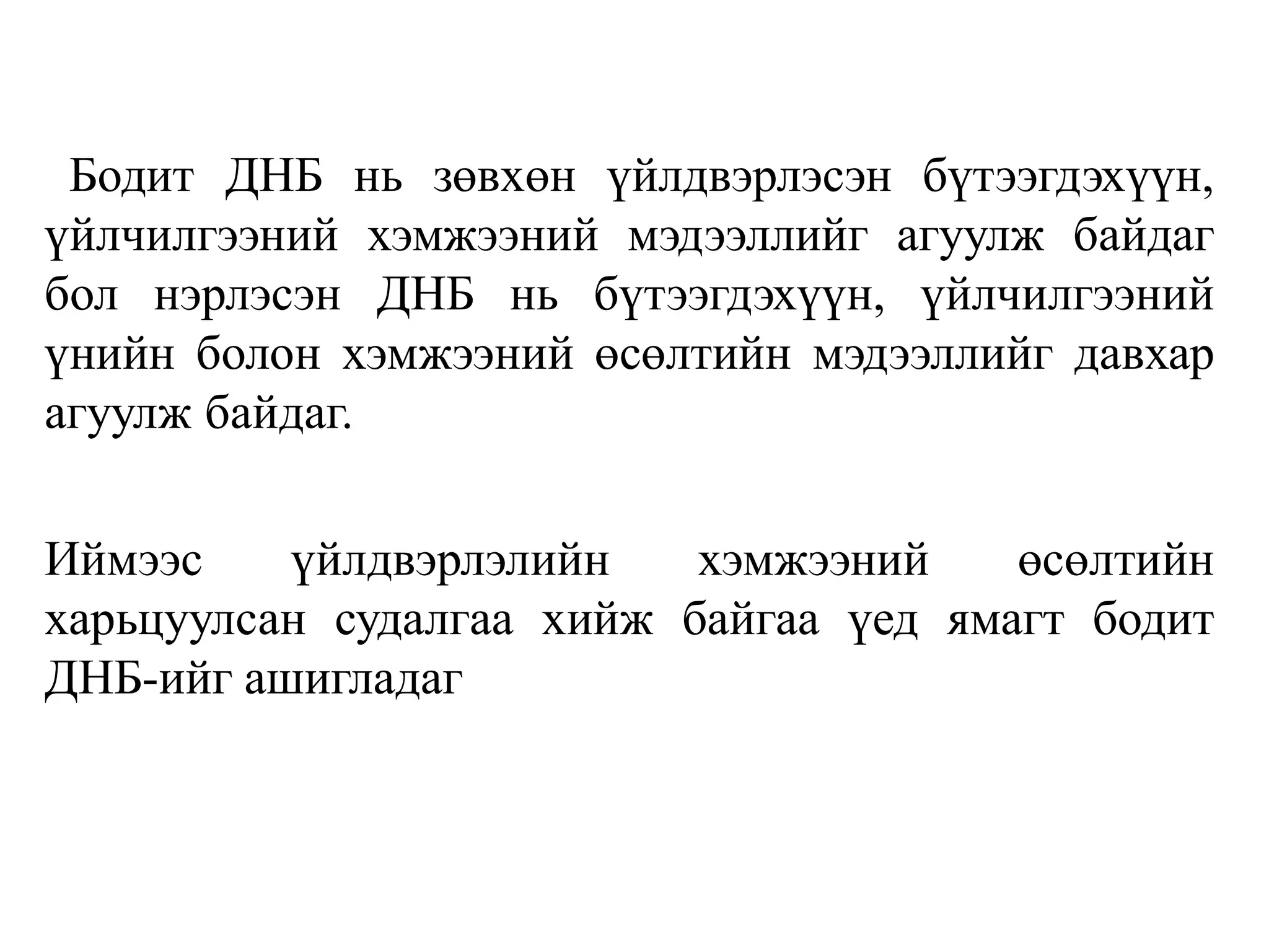 Бодит ДНБ нь зөвхөн үйлдвэрлэсэн бүтээгдэхүүн,
үйлчилгээний хэмжээний мэдээллийг агуулж байдаг
бол нэрлэсэн ДНБ нь бүтээгдэхүүн, үйлчилгээний
үнийн болон хэмжээний өсөлтийн мэдээллийг давхар
агуулж байдаг.
Иймээс үйлдвэрлэлийн хэмжээний өсөлтийн
харьцуулсан судалгаа хийж байгаа үед ямагт бодит
ДНБ-ийг ашигладаг
 