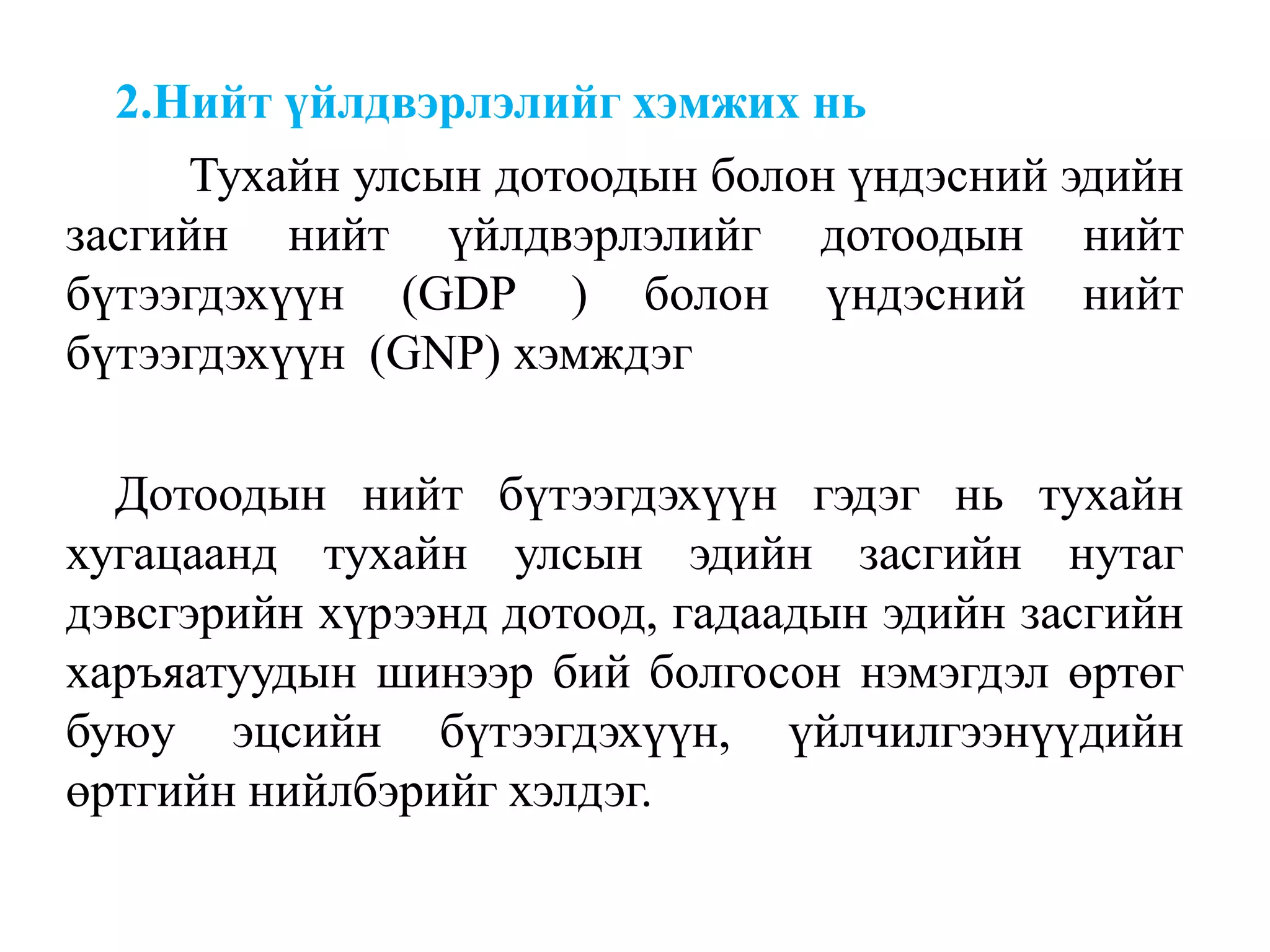 2.Нийт үйлдвэрлэлийг хэмжих нь
Тухайн улсын дотоодын болон үндэсний эдийн
засгийн нийт үйлдвэрлэлийг дотоодын нийт
бүтээгдэхүүн (GDP ) болон үндэсний нийт
бүтээгдэхүүн (GNP) хэмждэг
Дотоодын нийт бүтээгдэхүүн гэдэг нь тухайн
хугацаанд тухайн улсын эдийн засгийн нутаг
дэвсгэрийн хүрээнд дотоод, гадаадын эдийн засгийн
харъяатуудын шинээр бий болгосон нэмэгдэл өртөг
буюу эцсийн бүтээгдэхүүн, үйлчилгээнүүдийн
өртгийн нийлбэрийг хэлдэг.
 