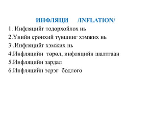 ИНФЛЯЦИ /INFLATION/
1. Инфляцийг тодорхойлох нь
2.Үнийн ерөнхий түвшинг хэмжих нь
3 .Инфляцийг хэмжих нь
4.Инфляцийн төрөл, инфляцийн шалтгаан
5.Инфляцийн зардал
6.Инфляцийн эсрэг бодлого
 