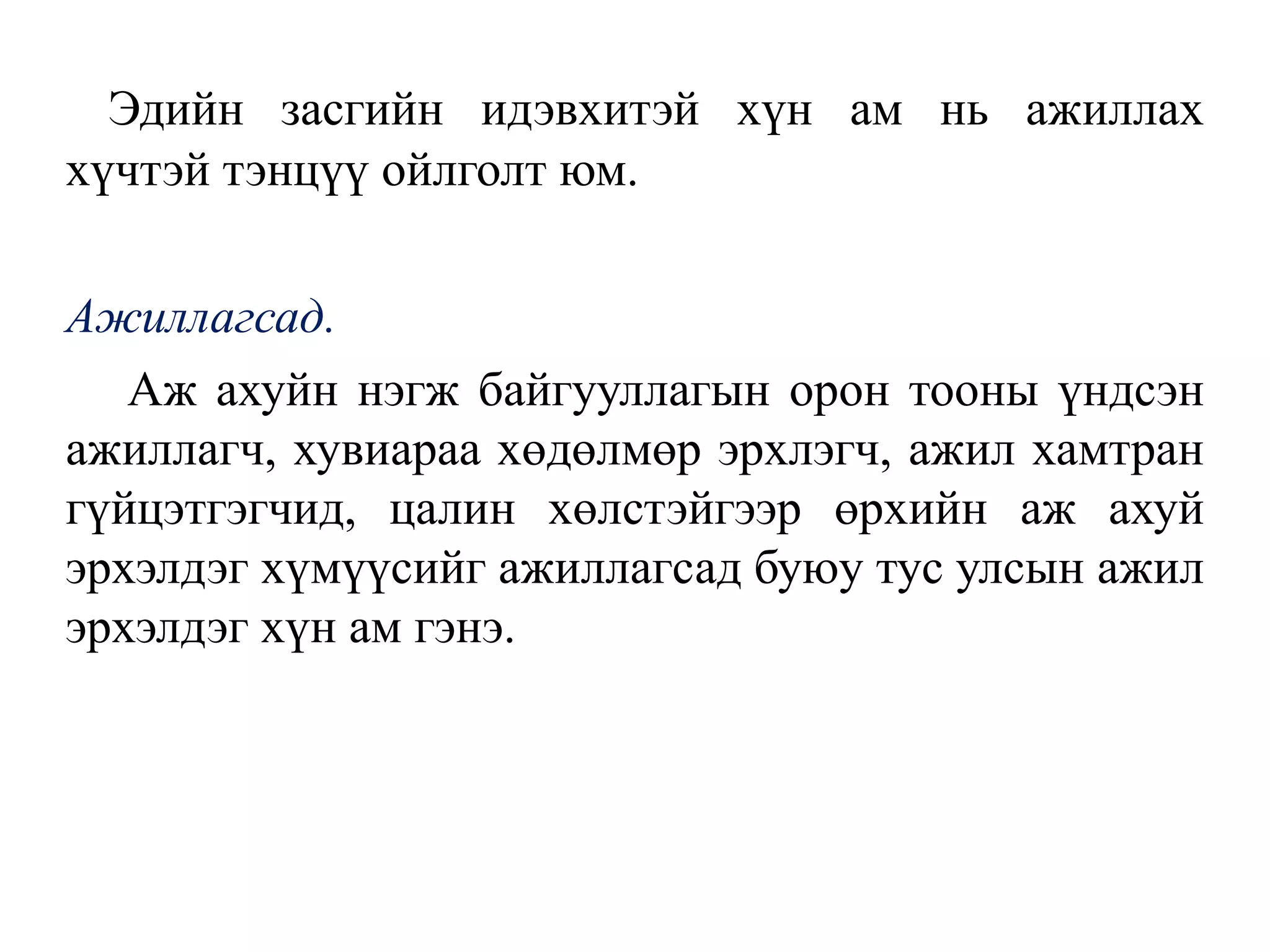 Эдийн засгийн идэвхитэй хүн ам нь ажиллах
хүчтэй тэнцүү ойлголт юм.
Ажиллагсад.
Аж ахуйн нэгж байгууллагын орон тооны үндсэн
ажиллагч, хувиараа хөдөлмөр эрхлэгч, ажил хамтран
гүйцэтгэгчид, цалин хөлстэйгээр өрхийн аж ахуй
эрхэлдэг хүмүүсийг ажиллагсад буюу тус улсын ажил
эрхэлдэг хүн ам гэнэ.
 