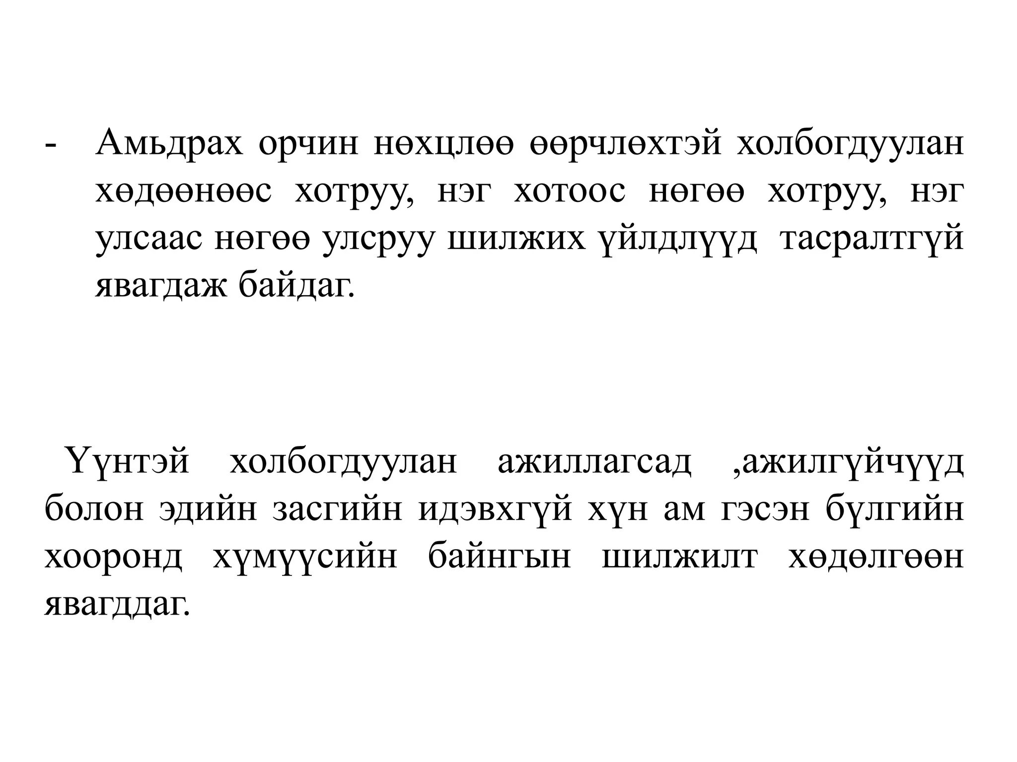 - Амьдрах орчин нөхцлөө өөрчлөхтэй холбогдуулан
хөдөөнөөс хотруу, нэг хотоос нөгөө хотруу, нэг
улсаас нөгөө улсруу шилжих үйлдлүүд тасралтгүй
явагдаж байдаг.
Үүнтэй холбогдуулан ажиллагсад ,ажилгүйчүүд
болон эдийн засгийн идэвхгүй хүн ам гэсэн бүлгийн
хооронд хүмүүсийн байнгын шилжилт хөдөлгөөн
явагддаг.
 