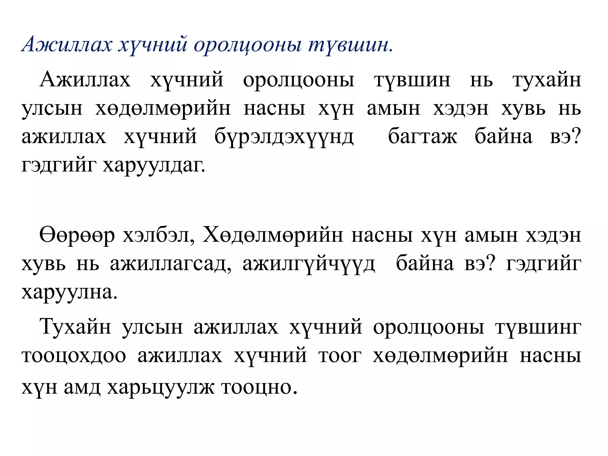 Ажиллах хүчний оролцооны түвшин.
Ажиллах хүчний оролцооны түвшин нь тухайн
улсын хөдөлмөрийн насны хүн амын хэдэн хувь нь
ажиллах хүчний бүрэлдэхүүнд багтаж байна вэ?
гэдгийг харуулдаг.
Өөрөөр хэлбэл, Хөдөлмөрийн насны хүн амын хэдэн
хувь нь ажиллагсад, ажилгүйчүүд байна вэ? гэдгийг
харуулна.
Тухайн улсын ажиллах хүчний оролцооны түвшинг
тооцохдоо ажиллах хүчний тоог хөдөлмөрийн насны
хүн амд харьцуулж тооцно.
 