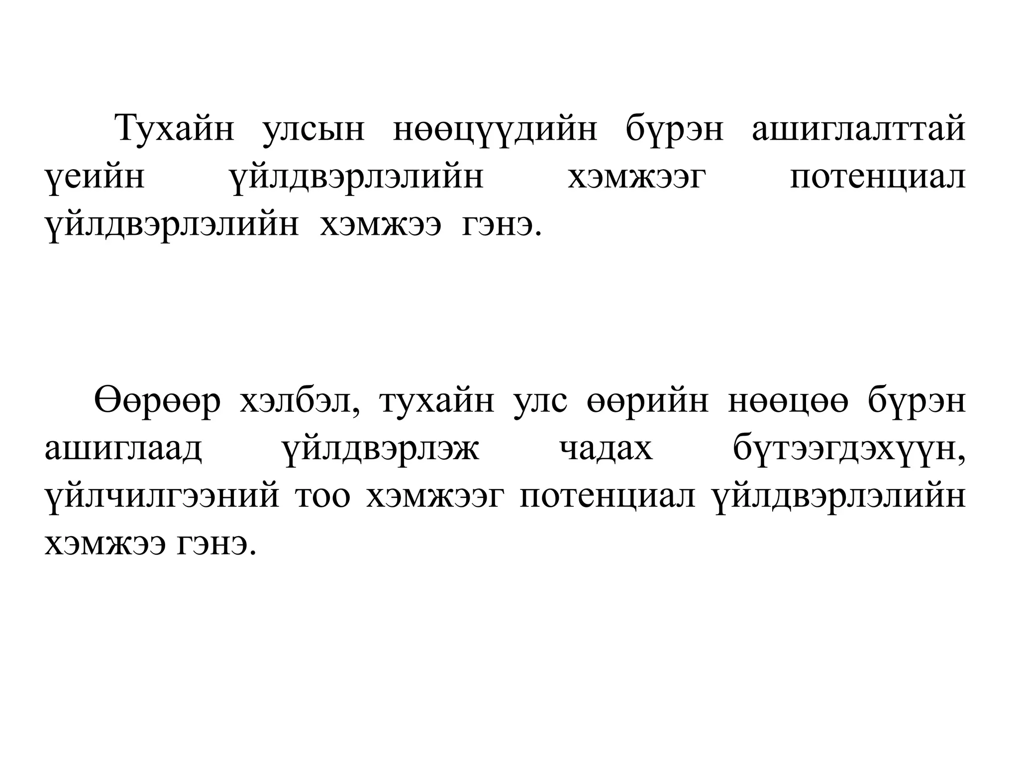 Тухайн улсын нөөцүүдийн бүрэн ашиглалттай
үеийн үйлдвэрлэлийн хэмжээг потенциал
үйлдвэрлэлийн хэмжээ гэнэ.
Өөрөөр хэлбэл, тухайн улс өөрийн нөөцөө бүрэн
ашиглаад үйлдвэрлэж чадах бүтээгдэхүүн,
үйлчилгээний тоо хэмжээг потенциал үйлдвэрлэлийн
хэмжээ гэнэ.
 
