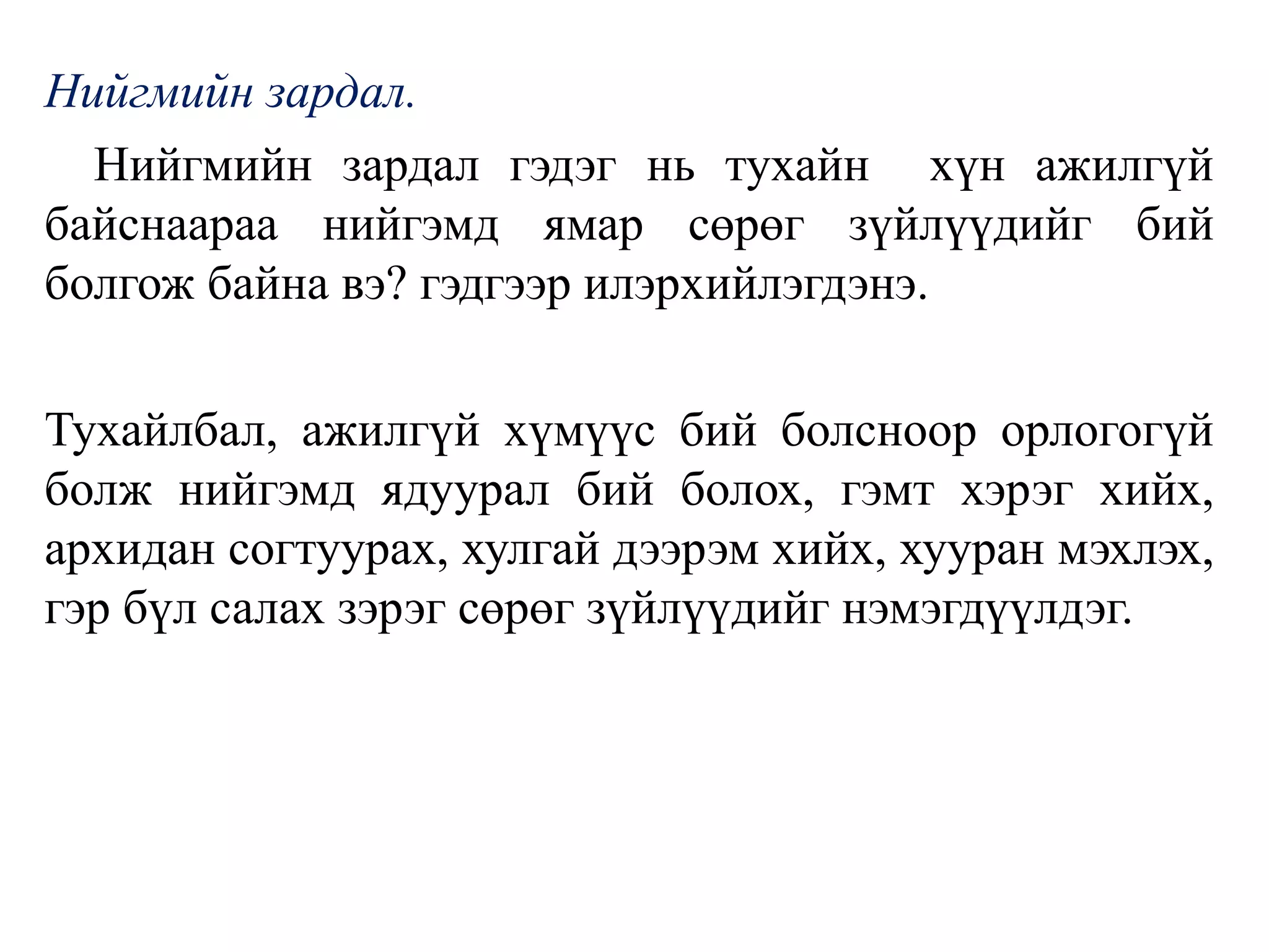 Нийгмийн зардал.
Нийгмийн зардал гэдэг нь тухайн хүн ажилгүй
байснаараа нийгэмд ямар сөрөг зүйлүүдийг бий
болгож байна вэ? гэдгээр илэрхийлэгдэнэ.
Тухайлбал, ажилгүй хүмүүс бий болсноор орлогогүй
болж нийгэмд ядуурал бий болох, гэмт хэрэг хийх,
архидан согтуурах, хулгай дээрэм хийх, хууран мэхлэх,
гэр бүл салах зэрэг сөрөг зүйлүүдийг нэмэгдүүлдэг.
 