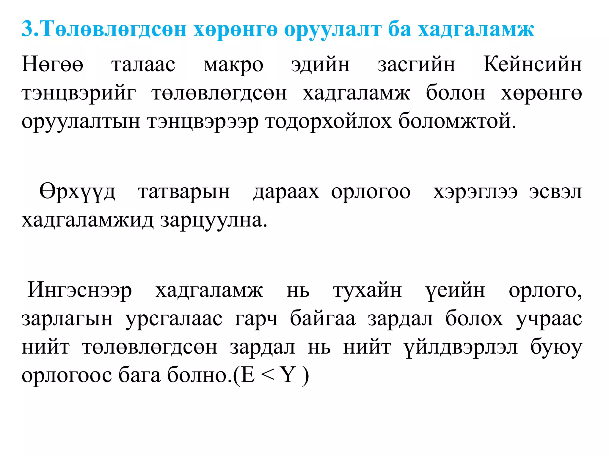 3.Төлөвлөгдсөн хөрөнгө оруулалт ба хадгаламж
Нөгөө талаас макро эдийн засгийн Кейнсийн
тэнцвэрийг төлөвлөгдсөн хадгаламж болон хөрөнгө
оруулалтын тэнцвэрээр тодорхойлох боломжтой.
Өрхүүд татварын дараах орлогоо хэрэглээ эсвэл
хадгаламжид зарцуулна.
Ингэснээр хадгаламж нь тухайн үеийн орлого,
зарлагын урсгалаас гарч байгаа зардал болох учраас
нийт төлөвлөгдсөн зардал нь нийт үйлдвэрлэл буюу
орлогоос бага болно.(E < Y )
 