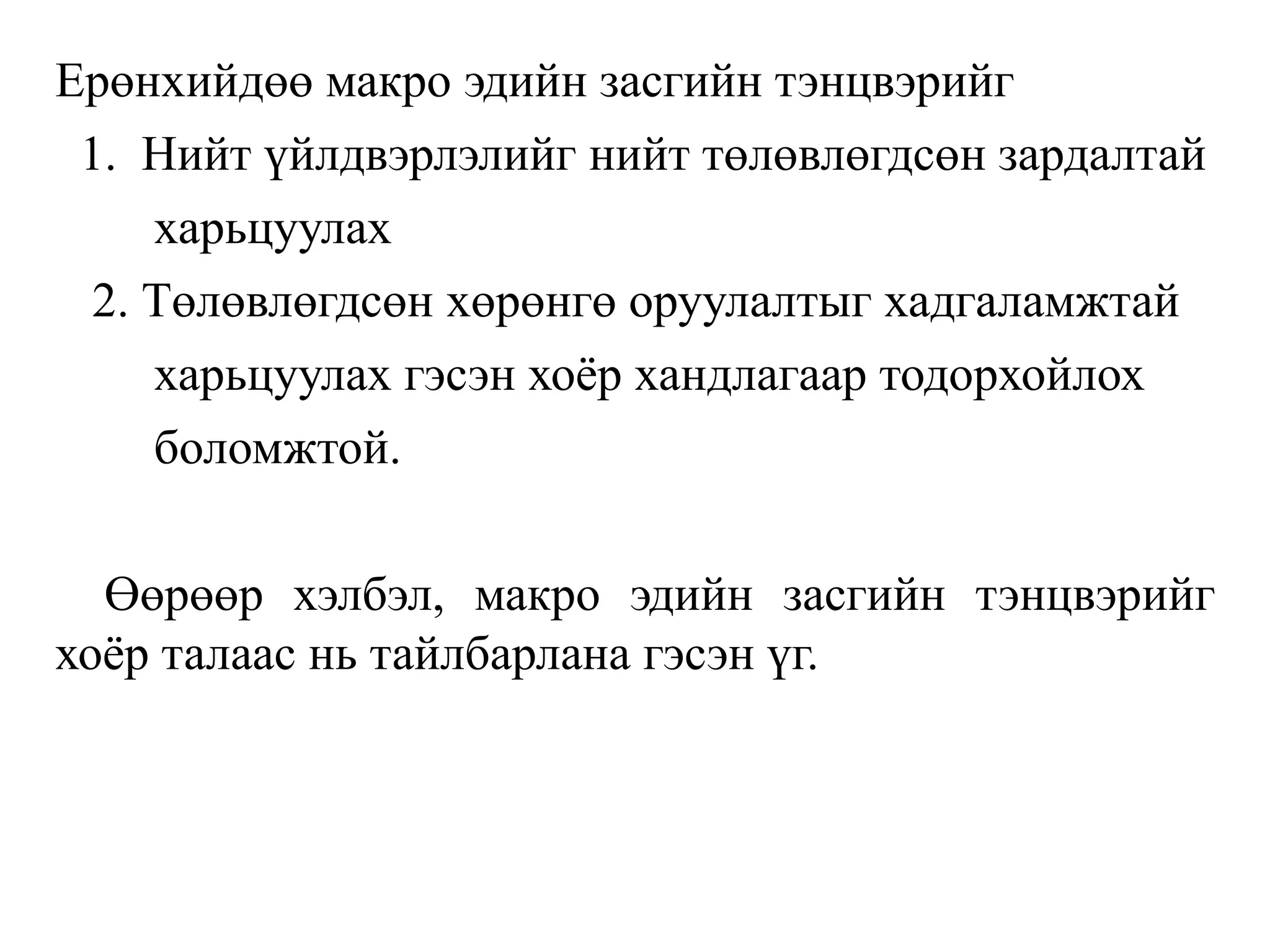 Ерөнхийдөө макро эдийн засгийн тэнцвэрийг
1. Нийт үйлдвэрлэлийг нийт төлөвлөгдсөн зардалтай
харьцуулах
2. Төлөвлөгдсөн хөрөнгө оруулалтыг хадгаламжтай
харьцуулах гэсэн хоёр хандлагаар тодорхойлох
боломжтой.
Өөрөөр хэлбэл, макро эдийн засгийн тэнцвэрийг
хоёр талаас нь тайлбарлана гэсэн үг.
 