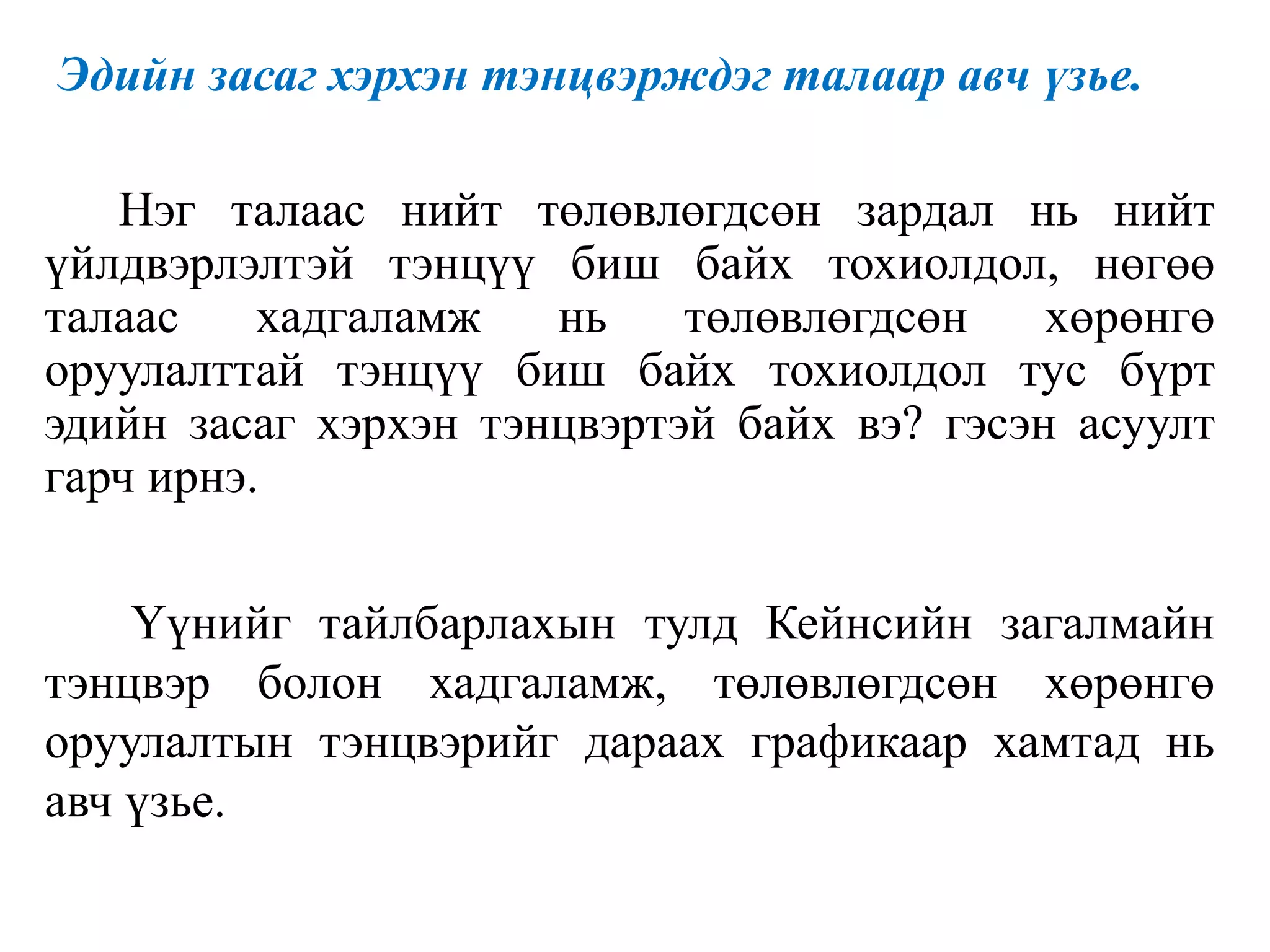 Эдийн засаг хэрхэн тэнцвэрждэг талаар авч үзье.
Нэг талаас нийт төлөвлөгдсөн зардал нь нийт
үйлдвэрлэлтэй тэнцүү биш байх тохиолдол, нөгөө
талаас хадгаламж нь төлөвлөгдсөн хөрөнгө
оруулалттай тэнцүү биш байх тохиолдол тус бүрт
эдийн засаг хэрхэн тэнцвэртэй байх вэ? гэсэн асуулт
гарч ирнэ.
Үүнийг тайлбарлахын тулд Кейнсийн загалмайн
тэнцвэр болон хадгаламж, төлөвлөгдсөн хөрөнгө
оруулалтын тэнцвэрийг дараах графикаар хамтад нь
авч үзье.
 