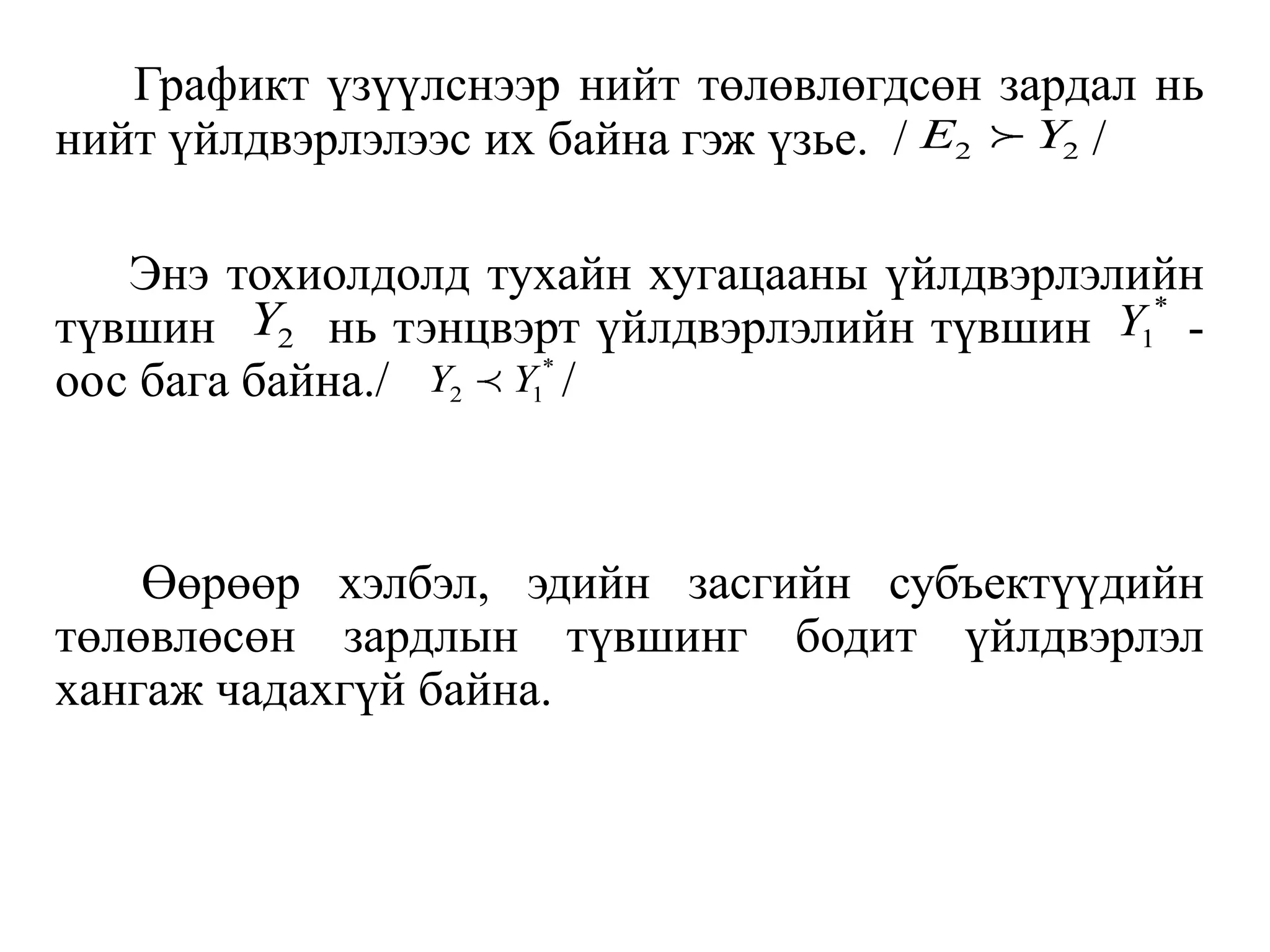 Графикт үзүүлснээр нийт төлөвлөгдсөн зардал нь
нийт үйлдвэрлэлээс их байна гэж үзье. / /
Энэ тохиолдолд тухайн хугацааны үйлдвэрлэлийн
түвшин нь тэнцвэрт үйлдвэрлэлийн түвшин -
оос бага байна./ /
Өөрөөр хэлбэл, эдийн засгийн субъектүүдийн
төлөвлөсөн зардлын түвшинг бодит үйлдвэрлэл
хангаж чадахгүй байна.
2 2
E Y
2
Y *
1
Y
*
2 1
Y Y
 