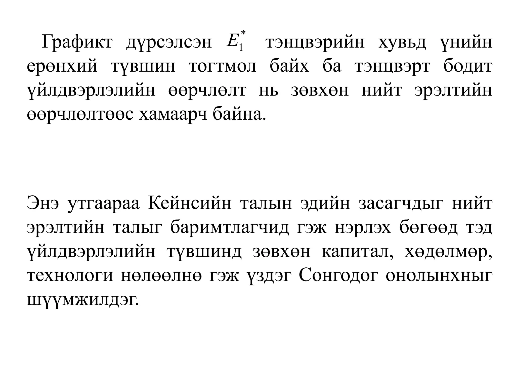 Графикт дүрсэлсэн тэнцвэрийн хувьд үнийн
ерөнхий түвшин тогтмол байх ба тэнцвэрт бодит
үйлдвэрлэлийн өөрчлөлт нь зөвхөн нийт эрэлтийн
өөрчлөлтөөс хамаарч байна.
Энэ утгаараа Кейнсийн талын эдийн засагчдыг нийт
эрэлтийн талыг баримтлагчид гэж нэрлэх бөгөөд тэд
үйлдвэрлэлийн түвшинд зөвхөн капитал, хөдөлмөр,
технологи нөлөөлнө гэж үздэг Сонгодог онолынхныг
шүүмжилдэг.
*
1
E
 
