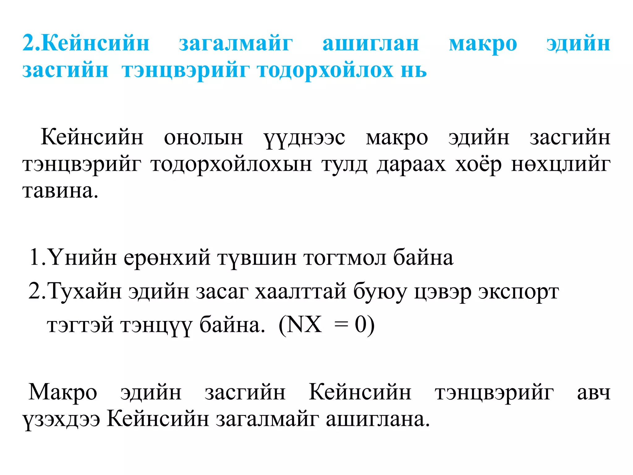 2.Кейнсийн загалмайг ашиглан макро эдийн
засгийн тэнцвэрийг тодорхойлох нь
Кейнсийн онолын үүднээс макро эдийн засгийн
тэнцвэрийг тодорхойлохын тулд дараах хоёр нөхцлийг
тавина.
1.Үнийн ерөнхий түвшин тогтмол байна
2.Тухайн эдийн засаг хаалттай буюу цэвэр экспорт
тэгтэй тэнцүү байна. (NX = 0)
Макро эдийн засгийн Кейнсийн тэнцвэрийг авч
үзэхдээ Кейнсийн загалмайг ашиглана.
 