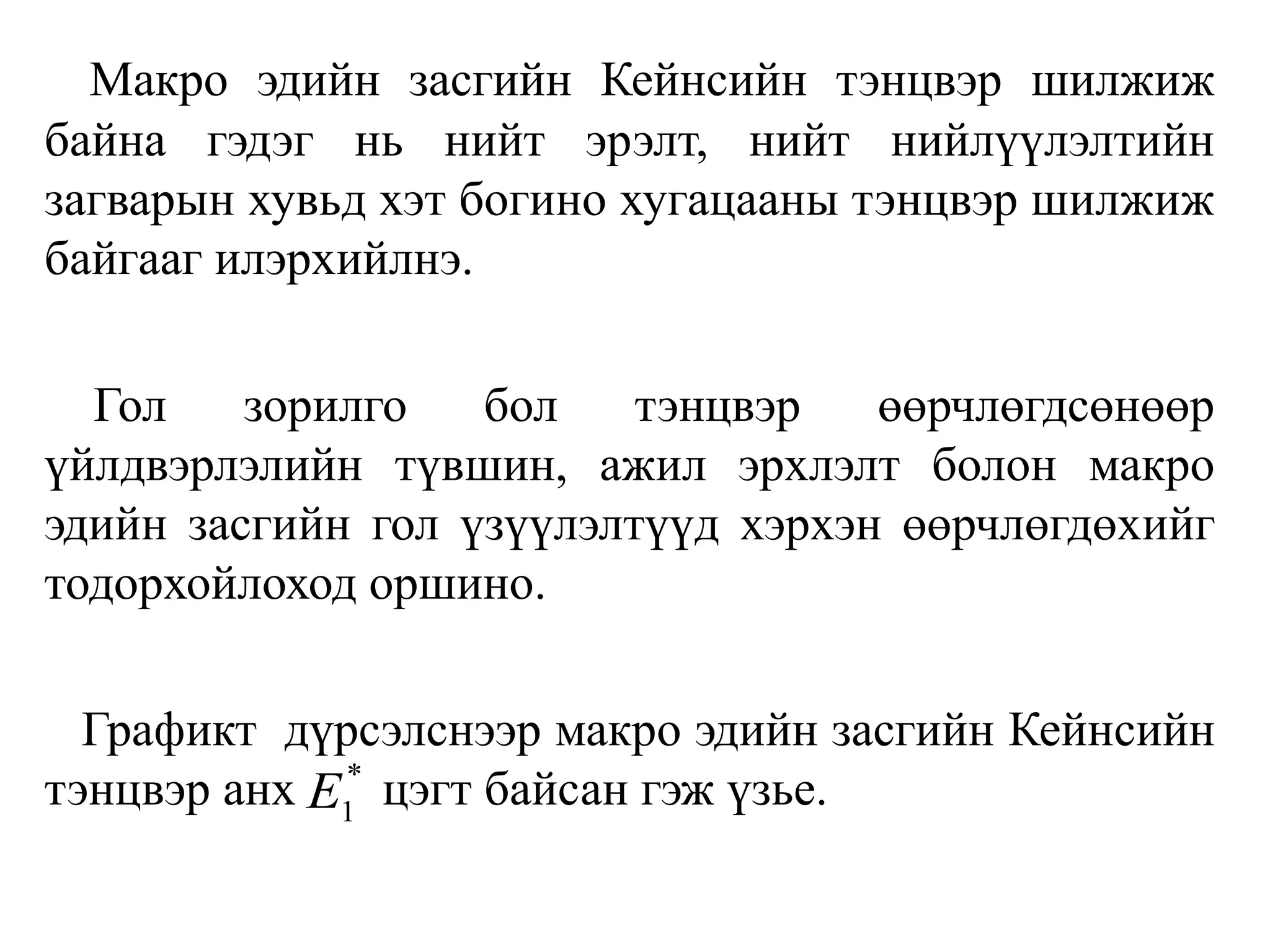 Макро эдийн засгийн Кейнсийн тэнцвэр шилжиж
байна гэдэг нь нийт эрэлт, нийт нийлүүлэлтийн
загварын хувьд хэт богино хугацааны тэнцвэр шилжиж
байгааг илэрхийлнэ.
Гол зорилго бол тэнцвэр өөрчлөгдсөнөөр
үйлдвэрлэлийн түвшин, ажил эрхлэлт болон макро
эдийн засгийн гол үзүүлэлтүүд хэрхэн өөрчлөгдөхийг
тодорхойлоход оршино.
Графикт дүрсэлснээр макро эдийн засгийн Кейнсийн
тэнцвэр анх цэгт байсан гэж үзье.
*
1
E
 