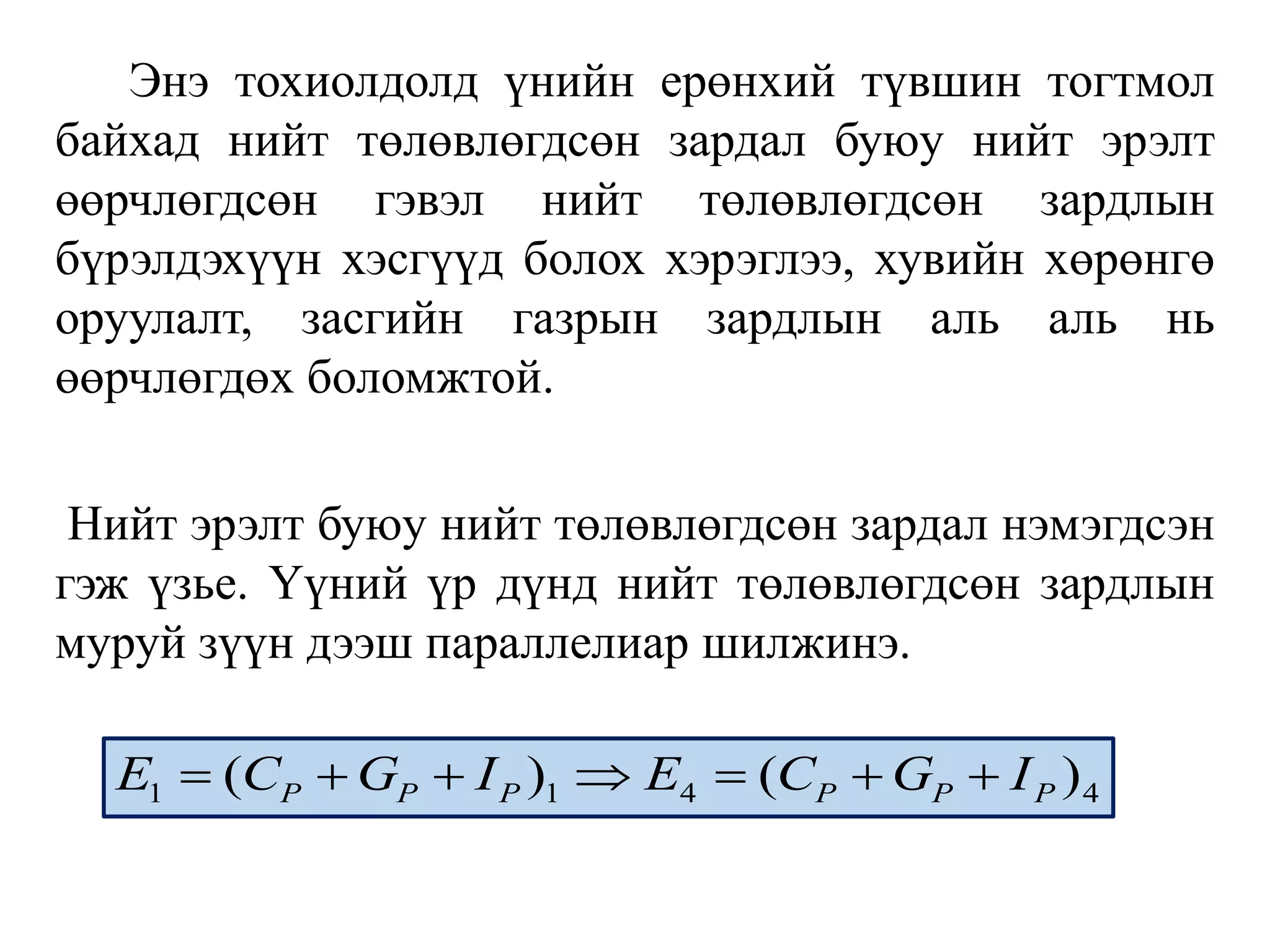 Энэ тохиолдолд үнийн ерөнхий түвшин тогтмол
байхад нийт төлөвлөгдсөн зардал буюу нийт эрэлт
өөрчлөгдсөн гэвэл нийт төлөвлөгдсөн зардлын
бүрэлдэхүүн хэсгүүд болох хэрэглээ, хувийн хөрөнгө
оруулалт, засгийн газрын зардлын аль аль нь
өөрчлөгдөх боломжтой.
Нийт эрэлт буюу нийт төлөвлөгдсөн зардал нэмэгдсэн
гэж үзье. Үүний үр дүнд нийт төлөвлөгдсөн зардлын
муруй зүүн дээш параллелиар шилжинэ.
1 1 4 4
( ) ( )
P P P P P P
E C G I E C G I
      
 