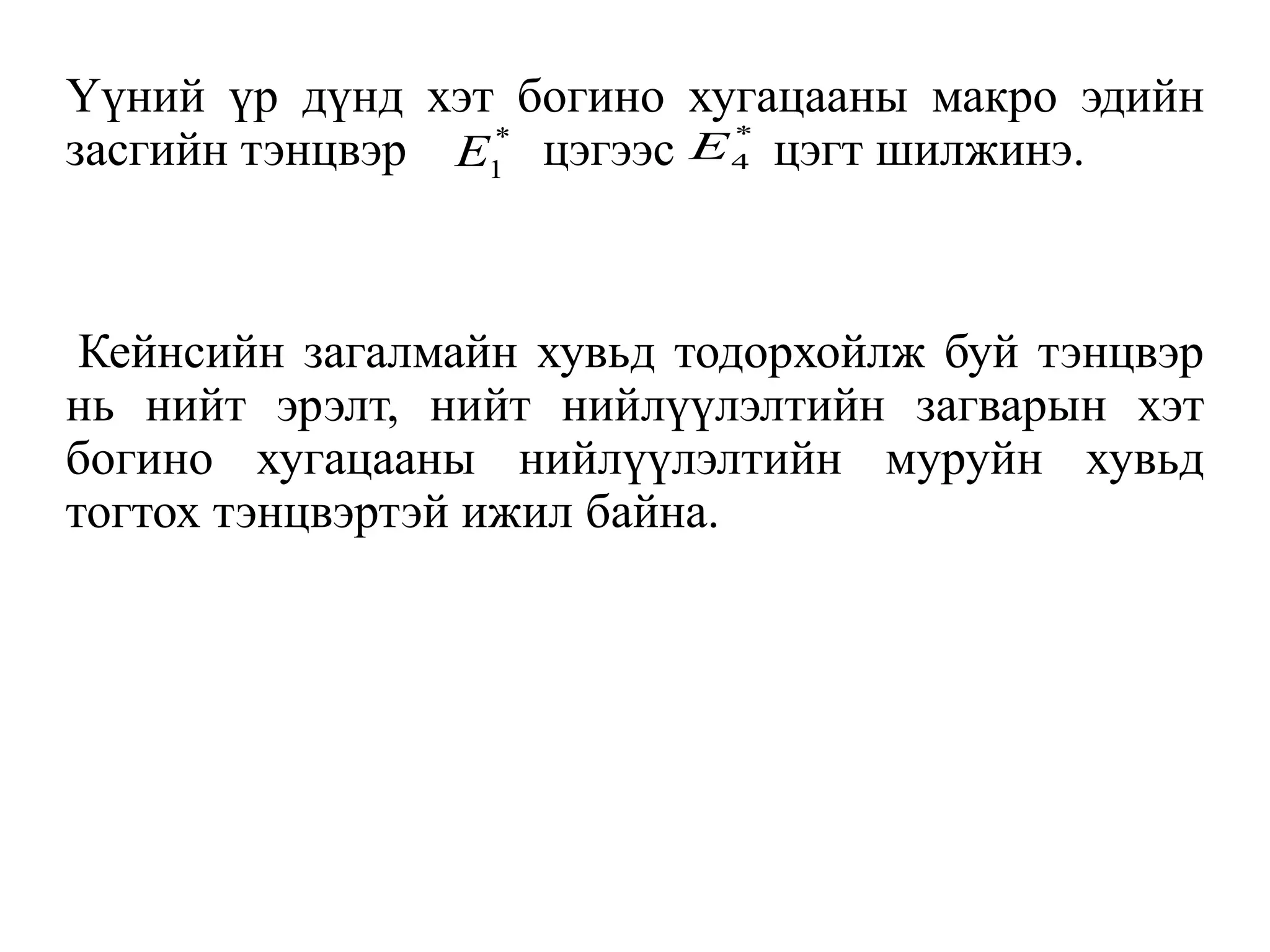 Үүний үр дүнд хэт богино хугацааны макро эдийн
засгийн тэнцвэр цэгээс цэгт шилжинэ.
Кейнсийн загалмайн хувьд тодорхойлж буй тэнцвэр
нь нийт эрэлт, нийт нийлүүлэлтийн загварын хэт
богино хугацааны нийлүүлэлтийн муруйн хувьд
тогтох тэнцвэртэй ижил байна.
*
1
E
*
4
E
 