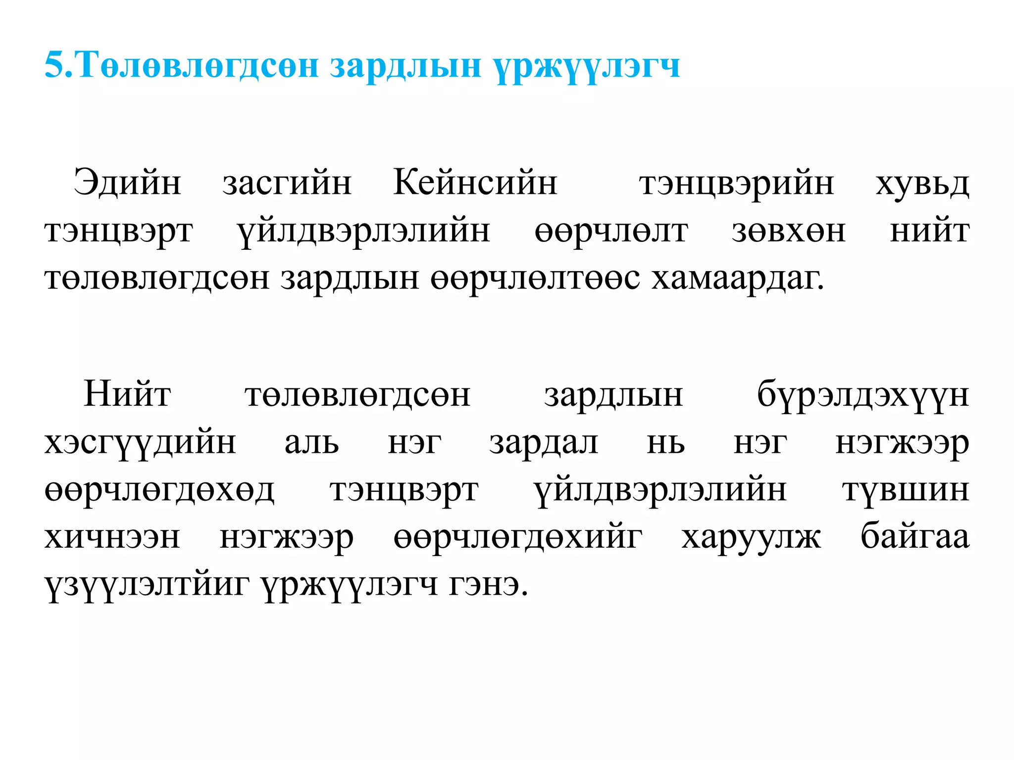 5.Төлөвлөгдсөн зардлын үржүүлэгч
Эдийн засгийн Кейнсийн тэнцвэрийн хувьд
тэнцвэрт үйлдвэрлэлийн өөрчлөлт зөвхөн нийт
төлөвлөгдсөн зардлын өөрчлөлтөөс хамаардаг.
Нийт төлөвлөгдсөн зардлын бүрэлдэхүүн
хэсгүүдийн аль нэг зардал нь нэг нэгжээр
өөрчлөгдөхөд тэнцвэрт үйлдвэрлэлийн түвшин
хичнээн нэгжээр өөрчлөгдөхийг харуулж байгаа
үзүүлэлтйиг үржүүлэгч гэнэ.
 