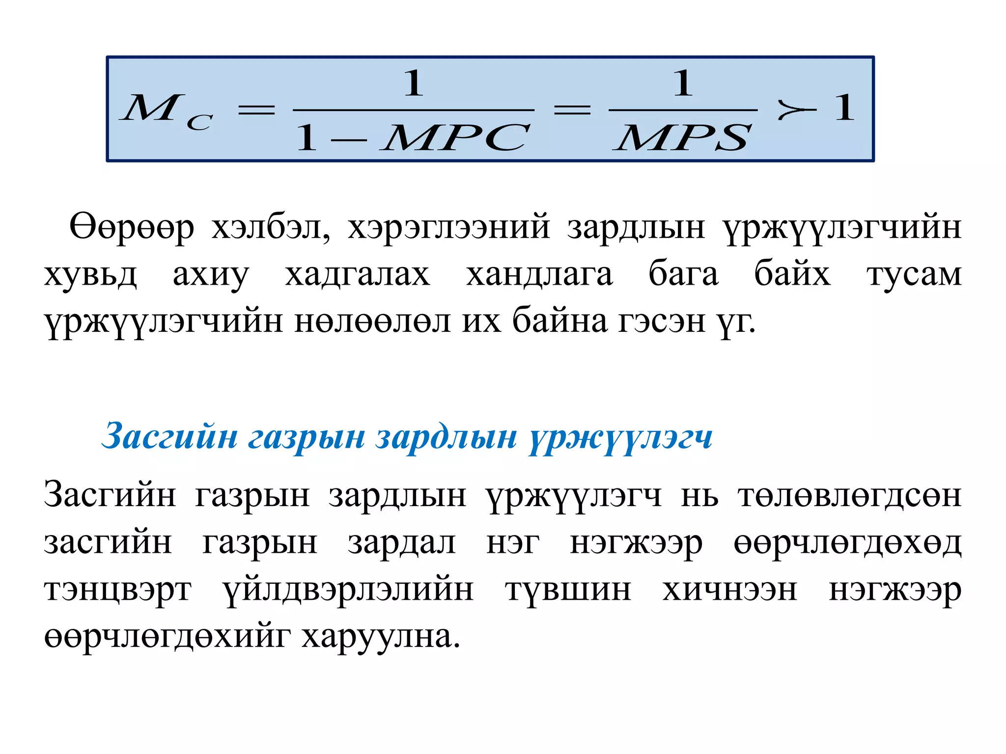 Өөрөөр хэлбэл, хэрэглээний зардлын үржүүлэгчийн
хувьд ахиу хадгалах хандлага бага байх тусам
үржүүлэгчийн нөлөөлөл их байна гэсэн үг.
Засгийн газрын зардлын үржүүлэгч
Засгийн газрын зардлын үржүүлэгч нь төлөвлөгдсөн
засгийн газрын зардал нэг нэгжээр өөрчлөгдөхөд
тэнцвэрт үйлдвэрлэлийн түвшин хичнээн нэгжээр
өөрчлөгдөхийг харуулна.
1 1
1
1
C
M
MPC MPS
 

 