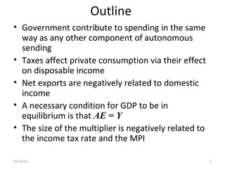 Outline
• Government contribute to spending in the same
way as any other component of autonomous
sending
• Taxes affect private consumption via their effect
on disposable income
• Net exports are negatively related to domestic
income
• A necessary condition for GDP to be in
equilibrium is that AE = Y
• The size of the multiplier is negatively related to
the income tax rate and the MPI
207/14/14
 