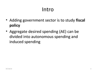 Intro
• Adding government sector is to study fiscal
policy
• Aggregate desired spending (AE) can be
divided into autonomous spending and
induced spending
307/14/14
 