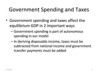 Government Spending and Taxes
• Government spending and taxes affect the
equilibrium GDP in 2 important ways
– Government spending is part of autonomous
spending in our model
– In deriving disposable income, taxes must be
subtracted from national income and government
transfer payments must be added
407/14/14
 
