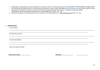 4. Actualización y fortalecimiento curricular segundo año de educación básica. Ministerio de Educación, ACTUALIZACIÓN Y FORTALECIMIENTO CURRICULAR DE
EDUCACIÓN REGULAR BÁSICA,2010. [en línea] Ministerio de Educación y Cultura (1996). Disponible en https://es.scribd.com/doc/70086404/ [2016- 08- 02]
5. Propuesta Consensuada de la Reforma Curricular de la Educación General Básica,(en línea) Ecuador. 3. Ministerio de Educación (2009).
Disponible en udc.epn.edu.ec/index.php?option=com_docman&task=cat... [2016 – 08 – 02]
6. Documento de Apoyo a la Implementación Curricular. Ecuador. 4. [en línea] Disponible en www.educacion.gov.ec [2016 – 07 – 06]
• OBSERVACIONES
8.1 Del Profesor
___________________________________________________________________________________________________________________________________
_________________________________________________________________________________________________________________________
8.2 Del Director de Área
___________________________________________________________________________________________________________________________________
_________________________________________________________________________________________________________________________
8.3 De las Autoridades
___________________________________________________________________________________________________________________________________
_________________________________________________________________________________________________________________________
Quito, 29 de agosto de 2016
DIRECTORA DE ÁREA: ............................. DOCENTES: ............................... .................................
52
 