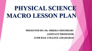 PHYSICAL SCIENCE
MACRO LESSON PLAN
PRESENTED BY:-Ms. SHIKHA CHOUDHARY
ASSISTANT PROFESSOR
IAMR B.Ed. COLLEGE ,GHAZIABAD
 