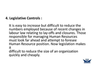 4. Legislative Controls :
It is easy to increase but difficult to reduce the
numbers employed because of recent changes in
labour law relating to lay-offs and closures. Those
responsible for managing Human Resources
must look far ahead and attempt to foresee
Human Resource position. Now legislation makes
it
difficult to reduce the size of an organization
quickly and cheaply.
 