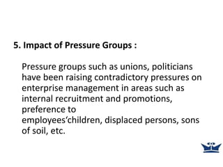 5. Impact of Pressure Groups :
Pressure groups such as unions, politicians
have been raising contradictory pressures on
enterprise management in areas such as
internal recruitment and promotions,
preference to
employees‘children, displaced persons, sons
of soil, etc.
 