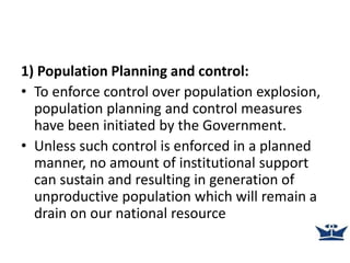 1) Population Planning and control:
• To enforce control over population explosion,
population planning and control measures
have been initiated by the Government.
• Unless such control is enforced in a planned
manner, no amount of institutional support
can sustain and resulting in generation of
unproductive population which will remain a
drain on our national resource
 