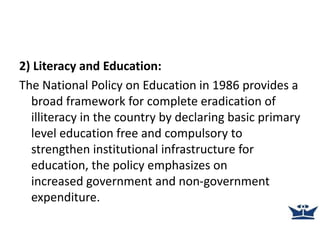 2) Literacy and Education:
The National Policy on Education in 1986 provides a
broad framework for complete eradication of
illiteracy in the country by declaring basic primary
level education free and compulsory to
strengthen institutional infrastructure for
education, the policy emphasizes on
increased government and non-government
expenditure.
 