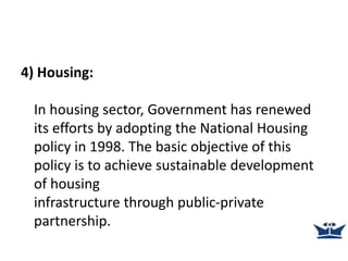 4) Housing:
In housing sector, Government has renewed
its efforts by adopting the National Housing
policy in 1998. The basic objective of this
policy is to achieve sustainable development
of housing
infrastructure through public-private
partnership.
 