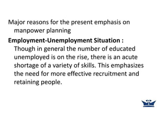 Major reasons for the present emphasis on
manpower planning
Employment-Unemployment Situation :
Though in general the number of educated
unemployed is on the rise, there is an acute
shortage of a variety of skills. This emphasizes
the need for more effective recruitment and
retaining people.
 