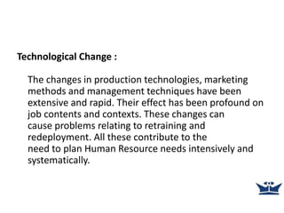 Technological Change :
The changes in production technologies, marketing
methods and management techniques have been
extensive and rapid. Their effect has been profound on
job contents and contexts. These changes can
cause problems relating to retraining and
redeployment. All these contribute to the
need to plan Human Resource needs intensively and
systematically.
 
