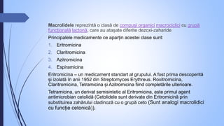 Macrolidele reprezintă o clasă de compuși organici macrociclici cu grupă
funcțională lactonă, care au atașate diferite dezoxi-zaharide
Principalele medicamente ce aparțin acestei clase sunt:
1. Eritromicina
2. Claritromicina
3. Azitromicina
4. Espiramicina
Eritromicina – un medicament standart al grupului. A fost prima descoperită
și izolată în anii 1952 din Streptomyces Erythreus. Roxitromicina,
Claritromicina, Tetramicina și Azitromicina fiind completările ulterioare.
Tetramicina, un derivat semisintetic al Eritromicina, este primul agent
antimicrobian cetolidă (Cetolidele sunt derivate din Eritromicină prin
substituirea zahărului cladinoză cu o grupă ceto (Sunt analogi macrolidici
cu funcție cetonică)).
 
