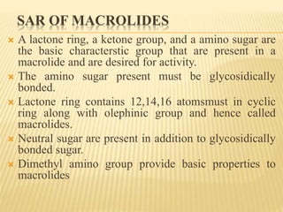SAR OF MACROLIDES
 A lactone ring, a ketone group, and a amino sugar are
the basic characterstic group that are present in a
macrolide and are desired for activity.
 The amino sugar present must be glycosidically
bonded.
 Lactone ring contains 12,14,16 atomsmust in cyclic
ring along with olephinic group and hence called
macrolides.
 Neutral sugar are present in addition to glycosidically
bonded sugar.
 Dimethyl amino group provide basic properties to
macrolides
 